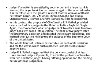 • Judge. If a matter is so settled by court order and a larger bank is
formed, the larger bank has no recourse against the removal order.
It is therefore with the greatest respect that the opinion of Bharat
Petroleum Corpn. Ltd. v Mumbai Shramik Sangha and Pradip
Chandra Parija v Pramod Chandra Patnaik must be reconsidered.
• In this context, the proposal of Chief Justice R.S. Pathak presided
over a bank of five judges in the Union of India v Raghubir Singh.
Again, the competence of a two-judge bank to refer a case to a five-
judge bank was called into question. The bank of five judges lifted
the preliminary objection and decided the relevant legal issue. The
learned chief justice highlighted the practice of the Supreme Court
of the United States
• The whole Court of Justice is responsible for each of its decisions
and for the way in which such a practice is impracticable in our
country. boss
• Judge R.S. Pathak suggested that the benches consist of at least
three learned judges, if possible, to avoid the problems of benches
with two and three judges having differing opinions and the binding
nature of those judgments.
 