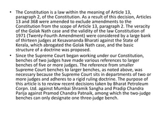 • The Constitution is a law within the meaning of Article 13,
paragraph 2, of the Constitution. As a result of this decision, Articles
13 and 368 were amended to exclude amendments to the
Constitution from the scope of Article 13, paragraph 2. The veracity
of the Golak Nath case and the validity of the law Constitution of
1971 (Twenty-Fourth Amendment) were considered by a large bank
of thirteen judges at Kesavananda Bharati against the State of
Kerala, which abrogated the Golak Nath case, and the basic
structure of a doctrine was proposed.
• Since the Supreme Court began working under our Constitution,
benches of two judges have made various references to larger
benches of five or more judges. The reference from smaller
Supreme Court benches to larger benches, as noted above, was
necessary because the Supreme Court sits in departments of two or
more judges and adheres to a rigid ruling doctrine. The purpose of
this article is to review recent decisions taken by Bharat Petroleum
Corpn. Ltd. against Mumbai Shramik Sangha and Pradip Chandra
Parija against Pramod Chandra Patnaik, among which the two-judge
benches can only designate one three-judge bench.
 