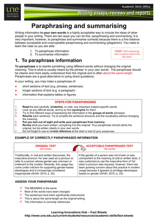 Learning Innovations Hub – Fact Sheets
http://www.une.edu.au/current-students/resources/academic-skills/fact-sheets
Paraphrasing and summarising
Writing information in your own words is a highly acceptable way to include the ideas of other
people in your writing. There are two ways you can do this: paraphrasing and summarising. It is
very important, however, to paraphrase and summarise correctly because there is a fine balance
between acceptable and unacceptable paraphrasing and summarising (plagiarism). You need to
learn the rules so you are able:
1. To paraphrase information
2. To summarise information
1. To paraphrase information
To paraphrase is to rewrite something using different words without changing the original
meaning. This is what is usually meant by the phrase ‘in your own words’. The paraphrase should
be clearer and more easily understood than the original and is often about the same length.
Paraphrases are a good alternative to using direct quotations.
In your writing, you may make a paraphrase of:
● short sections of text (e.g. phrases, sentences)
● longer sections of text (e.g. a paragraph)
● information that explains tables or figures.
STEPS FOR PARAPHRASING
1. Read the text carefully. Underline, or note, any important subject-specific words.
2. Look up any difficult words, and try to find synonyms for them.
3. Try to find different ways of expressing the information in the groups of words (phrases).
4. Rewrite each sentence. Try to simplify the sentence structure and the vocabulary without changing
the meaning.
5. Put you text out of sight and write your paraphrase from memory.
6. Revise what you have written, comparing it to the original. Your paraphrase should clarify the
original, but be written clearly in your own words.
7. Do not forget to use an in-text reference at the start or end of your paraphrase.
EXAMPLE OF CORRECTLY PARAPHRASED INFORMATION
ORIGINAL TEXT
(45 words)
ACCEPTABLE PARAPHRASED TEXT
(56 words)
Traditionally, in oral and written discourses, the
masculine pronoun 'he' was used as a pronoun to
refer to a person whose gender was unknown or
irrelevant to the context. Recently, this usage has
come under criticism for supporting gender-based
stereotypes and is increasingly considered
inappropriate (Smith, 2010, p. 24).
If the gender of a person was not known or was
unimportant to the meaning of oral or written texts, it
was customary to use the masculine form of 'he'
when a pronoun was required; however, there has
been growing concern about this practice in modern
usage because it appears to privilege stereotypes
based on gender (Smith, 2010, p. 24).
ASSESS YOUR PARAPHRASE
 The MEANING is the same.
 Most of the words have been changed.
 The sentences have been significantly restructured.
 This is about the same length as the original writing
 The information is correctly referenced.
NOTE: APA referencing
style is used in used in this
fact sheet.
 
