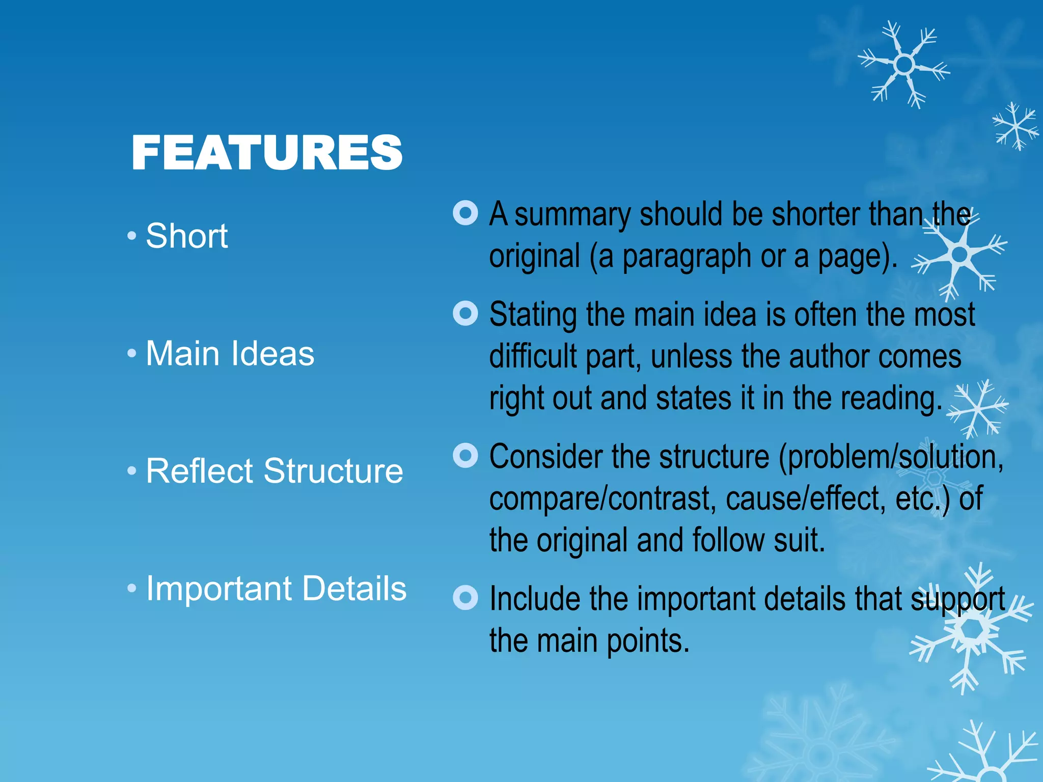 FEATURES
• Short

 A summary should be shorter than the
original (a paragraph or a page).

• Main Ideas

 Stating the main idea is often the most
difficult part, unless the author comes
right out and states it in the reading.

• Reflect Structure

 Consider the structure (problem/solution,
compare/contrast, cause/effect, etc.) of
the original and follow suit.

• Important Details

 Include the important details that support
the main points.

 