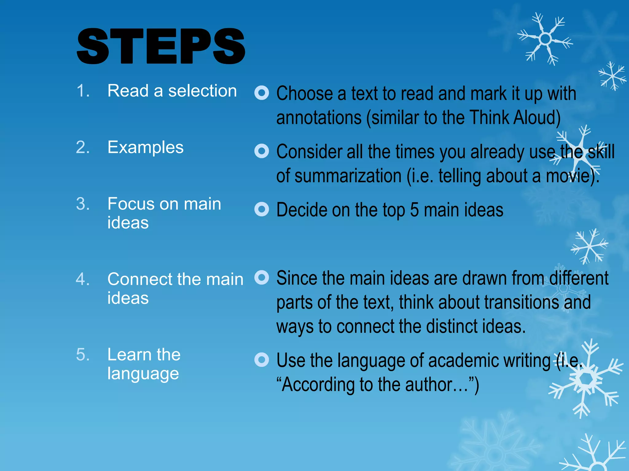 STEPS
1. Read a selection  Choose a text to read and mark it up with

annotations (similar to the Think Aloud)
2. Examples

 Consider all the times you already use the skill
of summarization (i.e. telling about a movie).

3. Focus on main
ideas

 Decide on the top 5 main ideas

4. Connect the main  Since the main ideas are drawn from different
ideas
parts of the text, think about transitions and

ways to connect the distinct ideas.
5. Learn the
language

 Use the language of academic writing (i.e.
“According to the author…”)

 