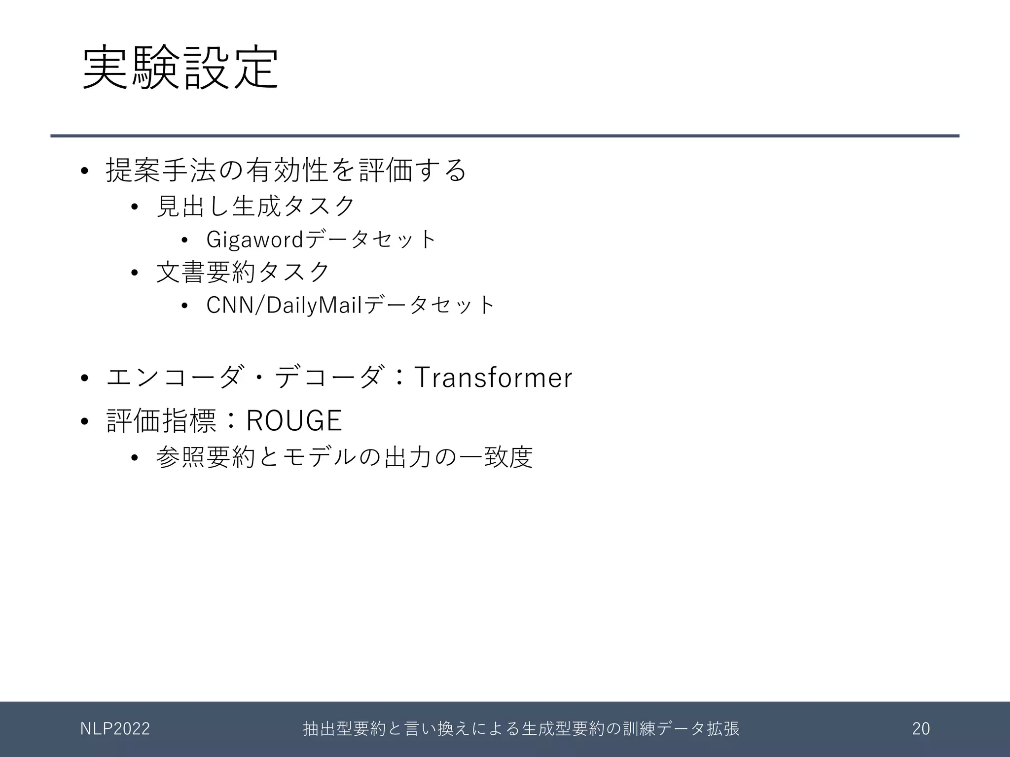 実験設定
• 提案⼿法の有効性を評価する
• ⾒出し⽣成タスク
• Gigawordデータセット
• ⽂書要約タスク
• CNN/DailyMailデータセット
• エンコーダ・デコーダ：Transformer
• 評価指標：ROUGE
• 参照要約とモデルの出⼒の⼀致度
NLP2022 抽出型要約と⾔い換えによる⽣成型要約の訓練データ拡張 20
 