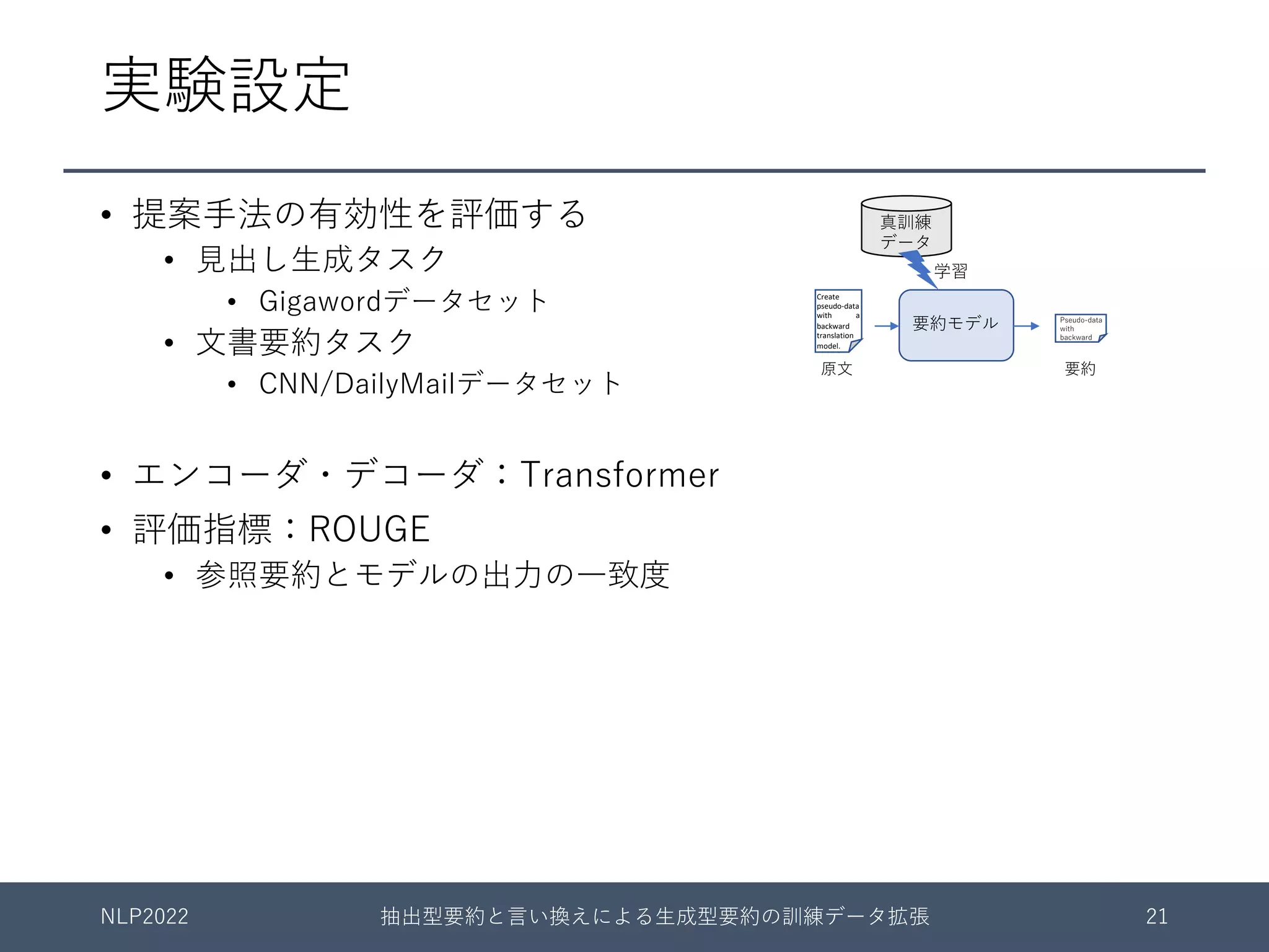 実験設定
• 提案⼿法の有効性を評価する
• ⾒出し⽣成タスク
• Gigawordデータセット
• ⽂書要約タスク
• CNN/DailyMailデータセット
• エンコーダ・デコーダ：Transformer
• 評価指標：ROUGE
• 参照要約とモデルの出⼒の⼀致度
NLP2022 抽出型要約と⾔い換えによる⽣成型要約の訓練データ拡張 21
要約モデル
Create
pseudo-data
with a
backward
translation
model.
Unrealistic
processing
in summa-
rization task
Pseudo-data
with
backward
原⽂ 要約
学習
真訓練
データ
 