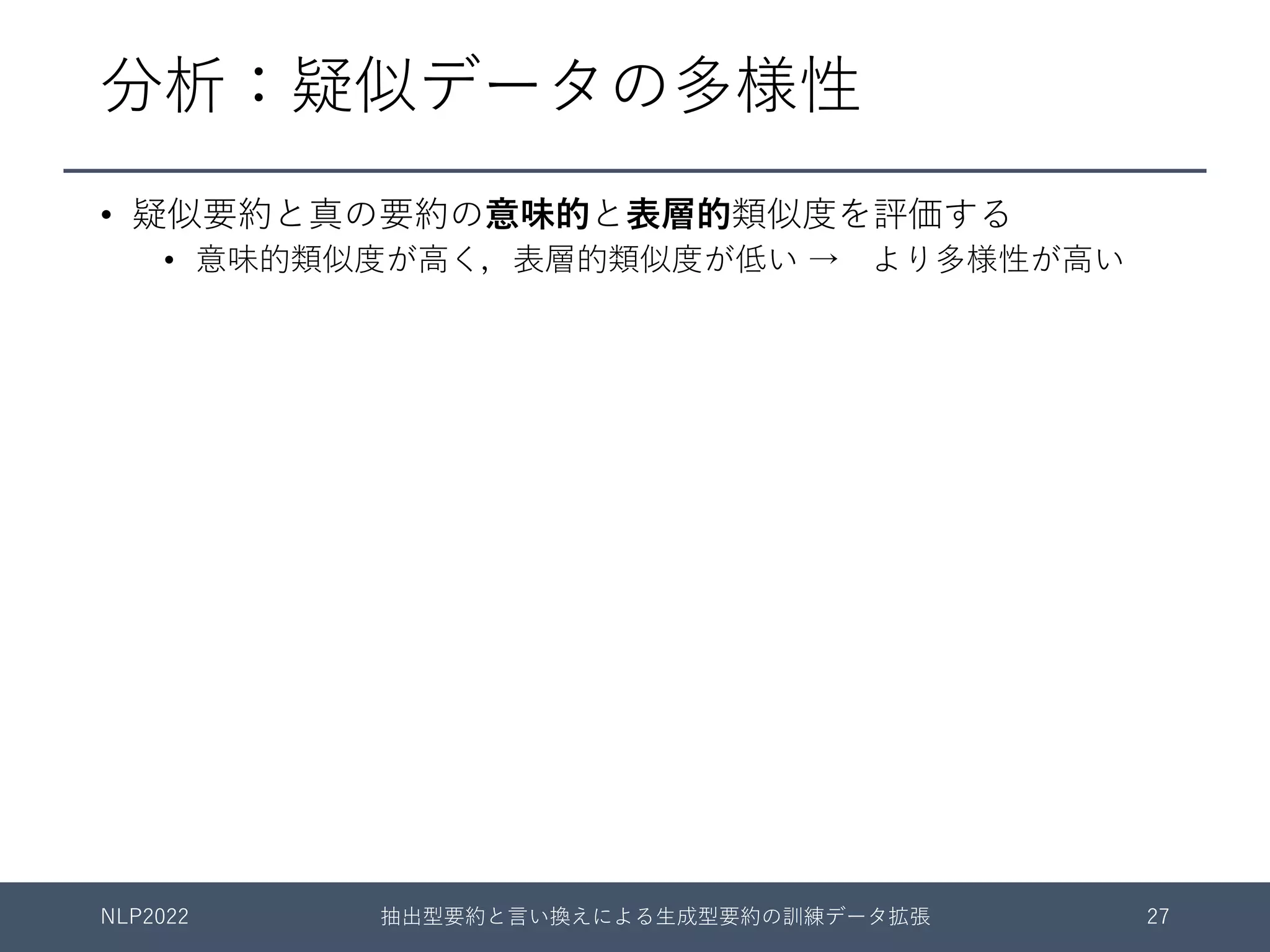 分析：疑似データの多様性
• 疑似要約と真の要約の意味的と表層的類似度を評価する
• 意味的類似度が⾼く，表層的類似度が低い → より多様性が⾼い
NLP2022 抽出型要約と⾔い換えによる⽣成型要約の訓練データ拡張 27
 