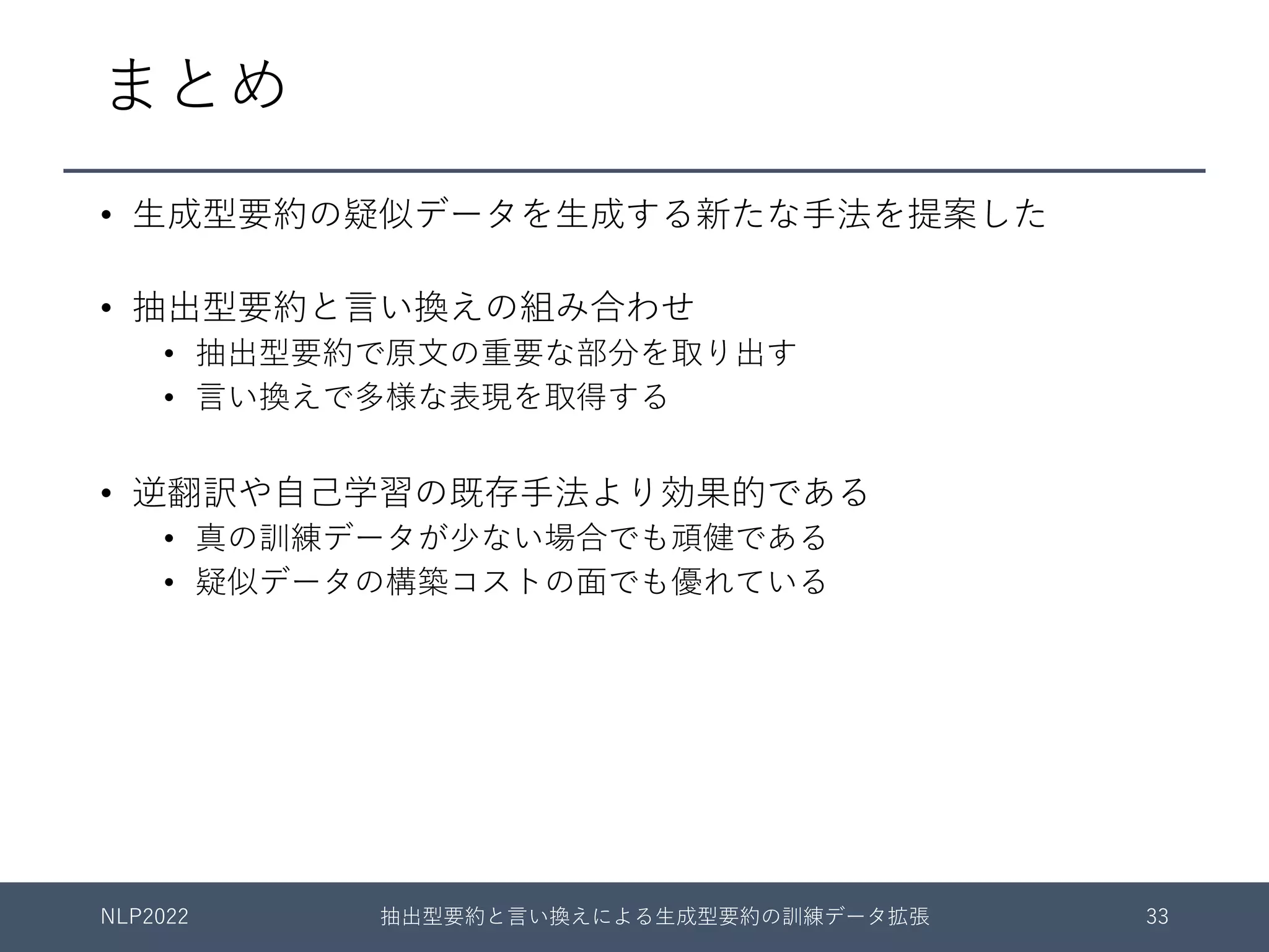 まとめ
• ⽣成型要約の疑似データを⽣成する新たな⼿法を提案した
• 抽出型要約と⾔い換えの組み合わせ
• 抽出型要約で原⽂の重要な部分を取り出す
• ⾔い換えで多様な表現を取得する
• 逆翻訳や⾃⼰学習の既存⼿法より効果的である
• 真の訓練データが少ない場合でも頑健である
• 疑似データの構築コストの⾯でも優れている
NLP2022 抽出型要約と⾔い換えによる⽣成型要約の訓練データ拡張 33
 