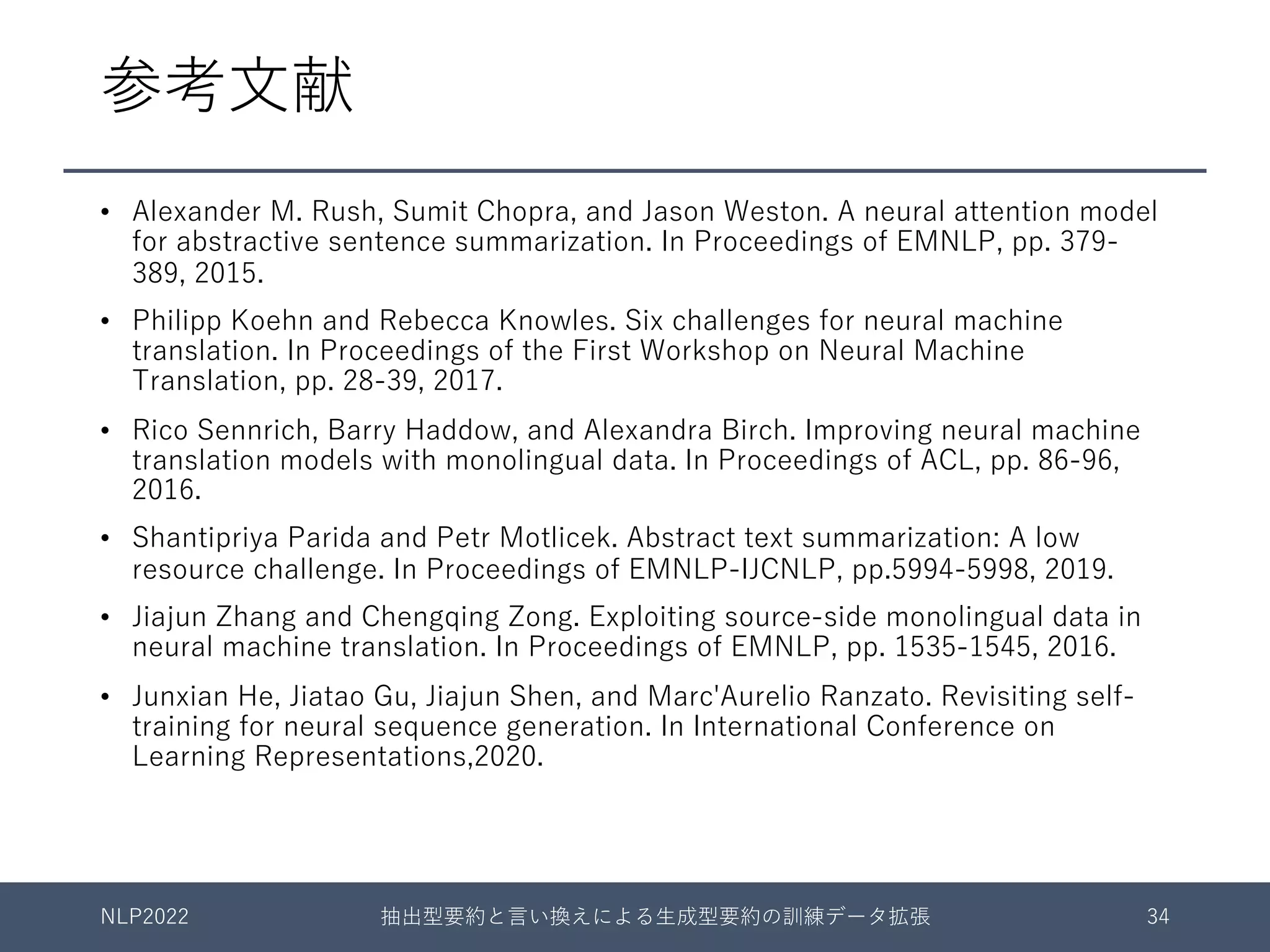 参考⽂献
• Alexander M. Rush, Sumit Chopra, and Jason Weston. A neural attention model
for abstractive sentence summarization. In Proceedings of EMNLP, pp. 379-
389, 2015.
• Philipp Koehn and Rebecca Knowles. Six challenges for neural machine
translation. In Proceedings of the First Workshop on Neural Machine
Translation, pp. 28-39, 2017.
• Rico Sennrich, Barry Haddow, and Alexandra Birch. Improving neural machine
translation models with monolingual data. In Proceedings of ACL, pp. 86-96,
2016.
• Shantipriya Parida and Petr Motlicek. Abstract text summarization: A low
resource challenge. In Proceedings of EMNLP-IJCNLP, pp.5994-5998, 2019.
• Jiajun Zhang and Chengqing Zong. Exploiting source-side monolingual data in
neural machine translation. In Proceedings of EMNLP, pp. 1535-1545, 2016.
• Junxian He, Jiatao Gu, Jiajun Shen, and Marc'Aurelio Ranzato. Revisiting self-
training for neural sequence generation. In International Conference on
Learning Representations,2020.
NLP2022 抽出型要約と⾔い換えによる⽣成型要約の訓練データ拡張 34
 