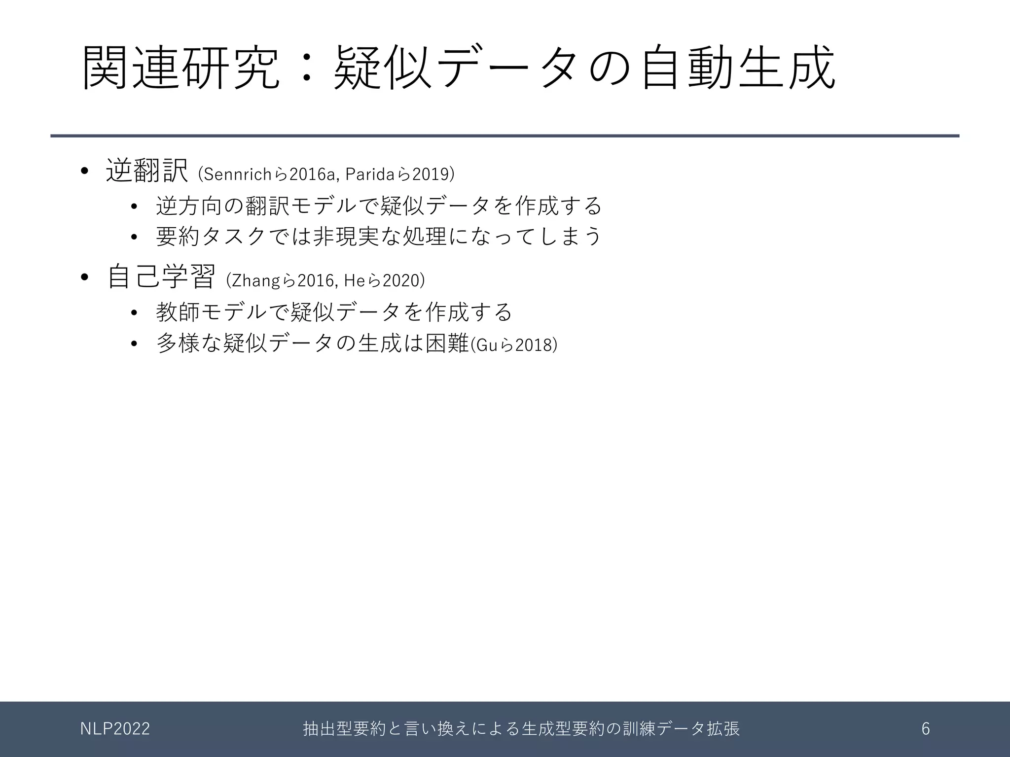 関連研究：疑似データの⾃動⽣成
• 逆翻訳 (Sennrichら2016a, Paridaら2019)
• 逆⽅向の翻訳モデルで疑似データを作成する
• 要約タスクでは⾮現実な処理になってしまう
• ⾃⼰学習 (Zhangら2016, Heら2020)
• 教師モデルで疑似データを作成する
• 多様な疑似データの⽣成は困難(Guら2018)
NLP2022 抽出型要約と⾔い換えによる⽣成型要約の訓練データ拡張 6
 