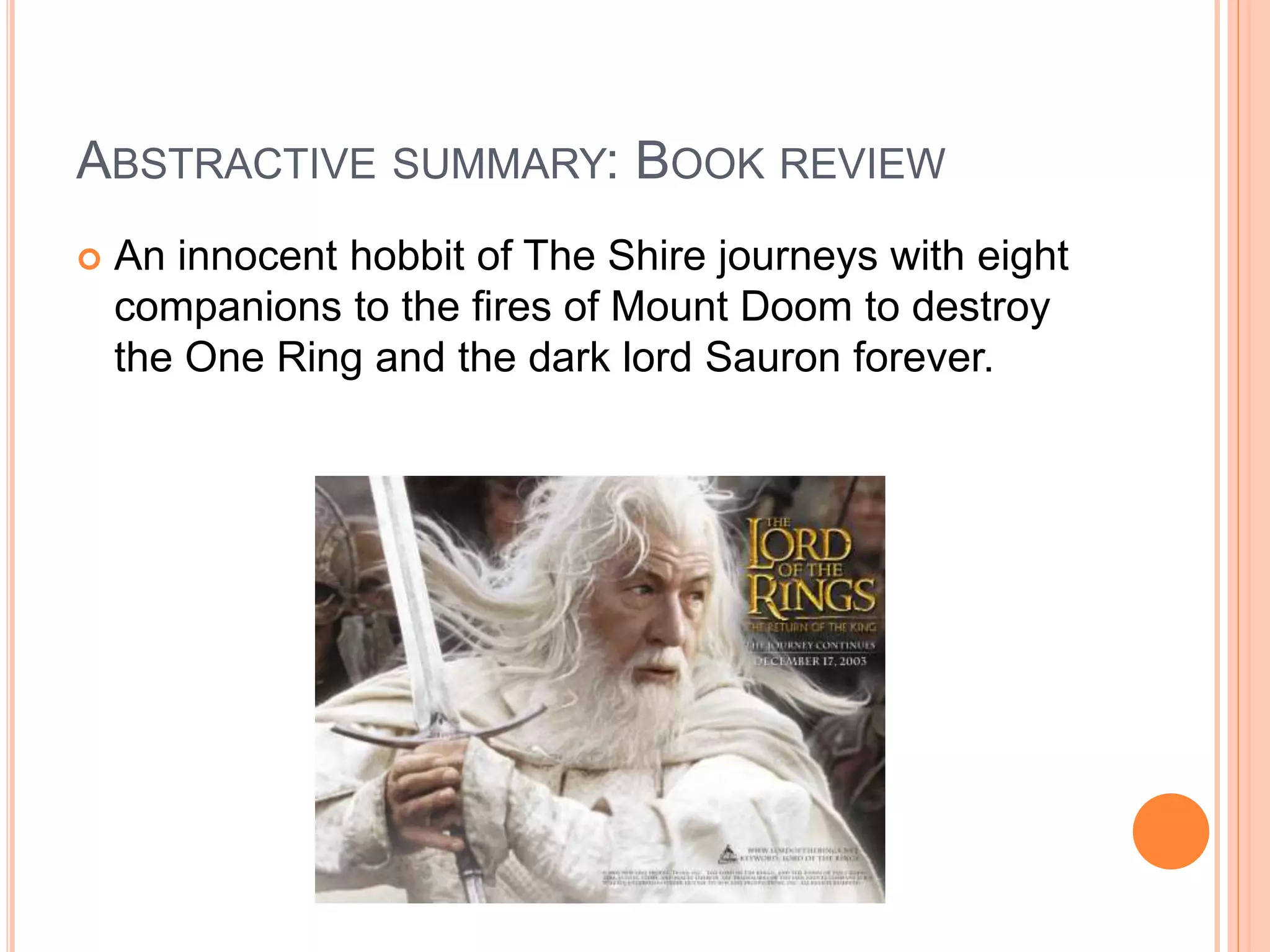 ABSTRACTIVE SUMMARY: BOOK REVIEW
 An innocent hobbit of The Shire journeys with eight
companions to the fires of Mount Doom to destroy
the One Ring and the dark lord Sauron forever.
 