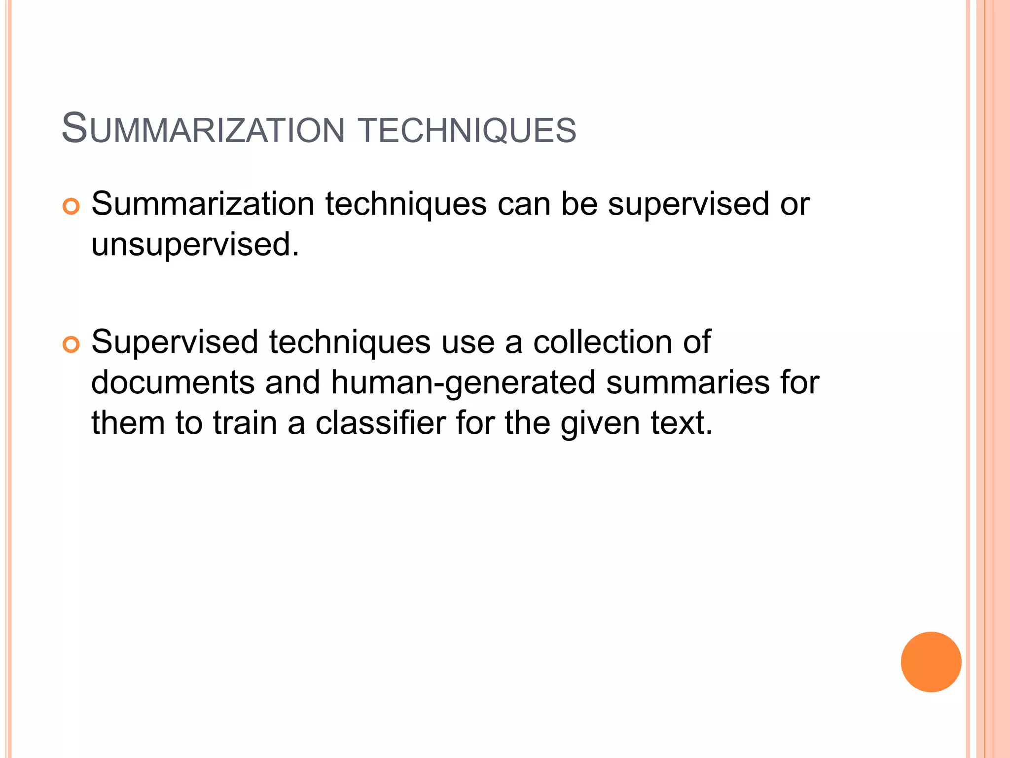 SUMMARIZATION TECHNIQUES
 Summarization techniques can be supervised or
unsupervised.
 Supervised techniques use a collection of
documents and human-generated summaries for
them to train a classifier for the given text.
 