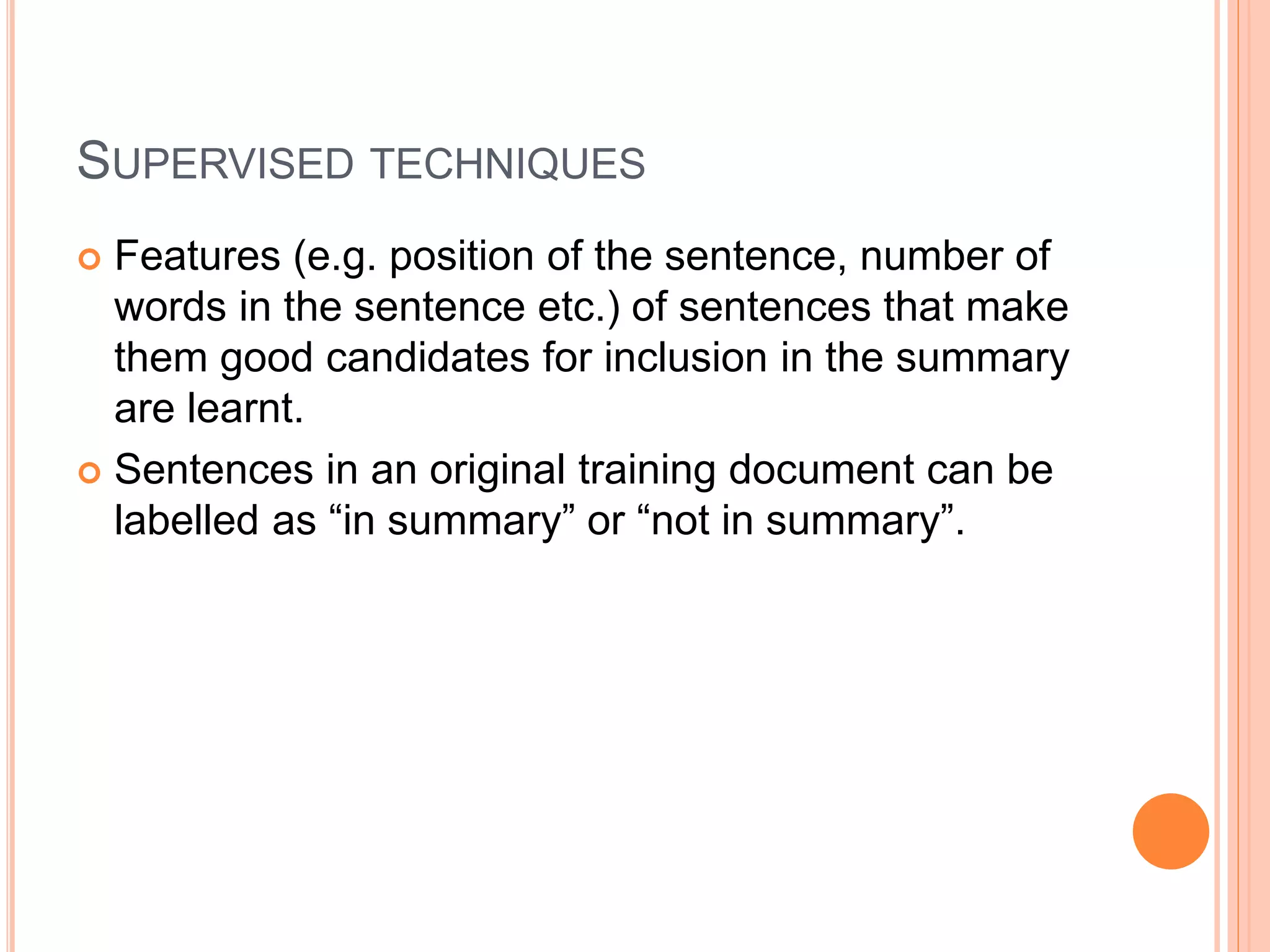 SUPERVISED TECHNIQUES
 Features (e.g. position of the sentence, number of
words in the sentence etc.) of sentences that make
them good candidates for inclusion in the summary
are learnt.
 Sentences in an original training document can be
labelled as “in summary” or “not in summary”.
 