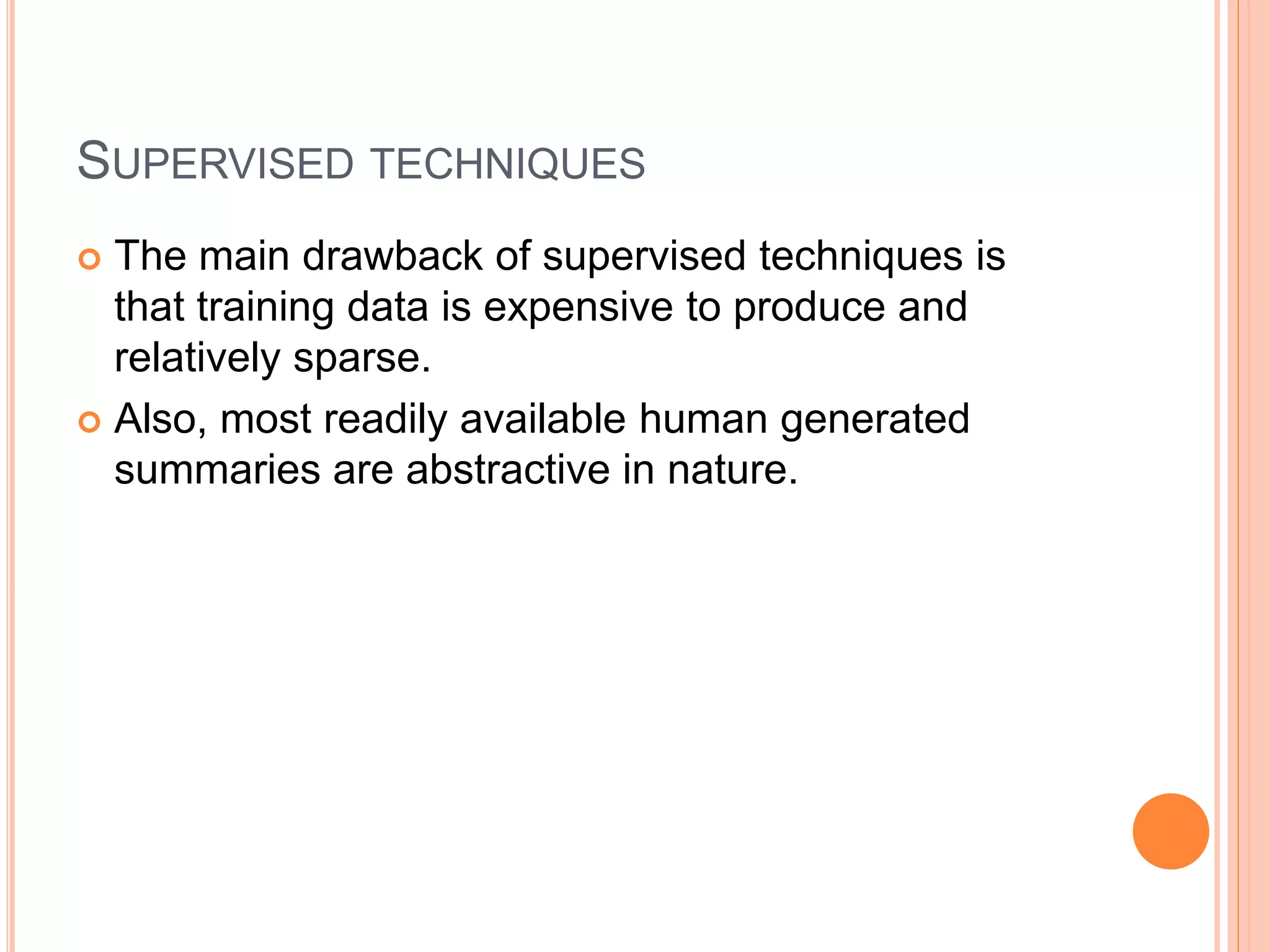 SUPERVISED TECHNIQUES
 The main drawback of supervised techniques is
that training data is expensive to produce and
relatively sparse.
 Also, most readily available human generated
summaries are abstractive in nature.
 