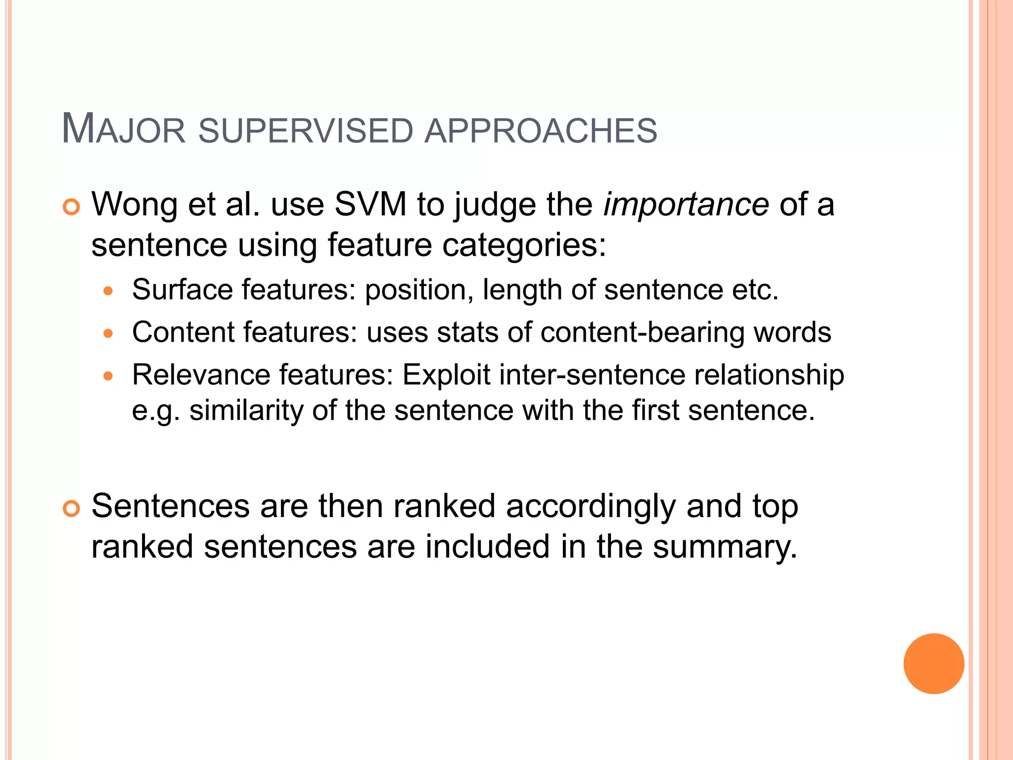 MAJOR SUPERVISED APPROACHES
 Wong et al. use SVM to judge the importance of a
sentence using feature categories:
 Surface features: position, length of sentence etc.
 Content features: uses stats of content-bearing words
 Relevance features: Exploit inter-sentence relationship
e.g. similarity of the sentence with the first sentence.
 Sentences are then ranked accordingly and top
ranked sentences are included in the summary.
 