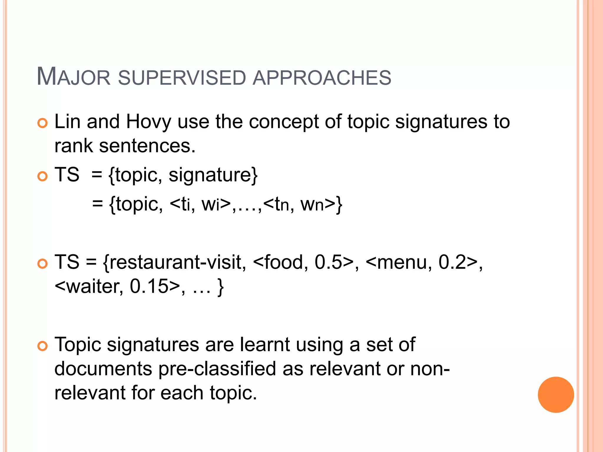 MAJOR SUPERVISED APPROACHES
 Lin and Hovy use the concept of topic signatures to
rank sentences.
 TS = {topic, signature}
= {topic, <ti, wi>,…,<tn, wn>}
 TS = {restaurant-visit, <food, 0.5>, <menu, 0.2>,
<waiter, 0.15>, … }
 Topic signatures are learnt using a set of
documents pre-classified as relevant or non-
relevant for each topic.
 