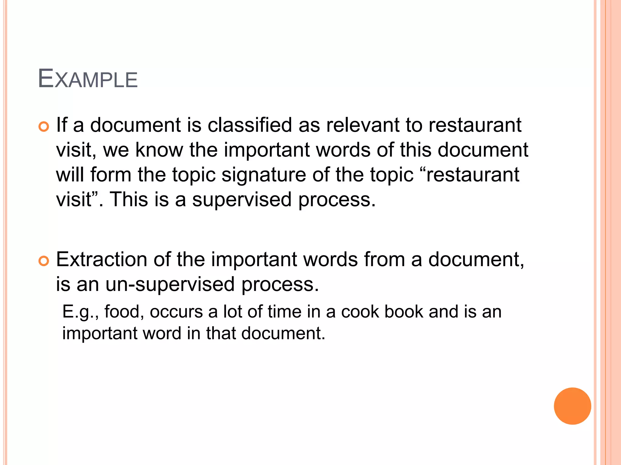 EXAMPLE
 If a document is classified as relevant to restaurant
visit, we know the important words of this document
will form the topic signature of the topic “restaurant
visit”. This is a supervised process.
 Extraction of the important words from a document,
is an un-supervised process.
E.g., food, occurs a lot of time in a cook book and is an
important word in that document.
 