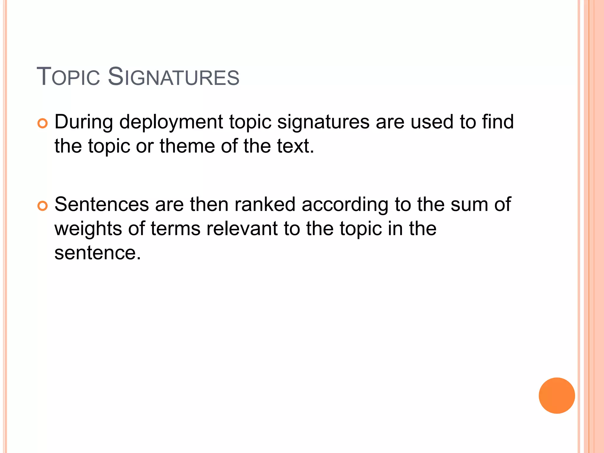 TOPIC SIGNATURES
 During deployment topic signatures are used to find
the topic or theme of the text.
 Sentences are then ranked according to the sum of
weights of terms relevant to the topic in the
sentence.
 