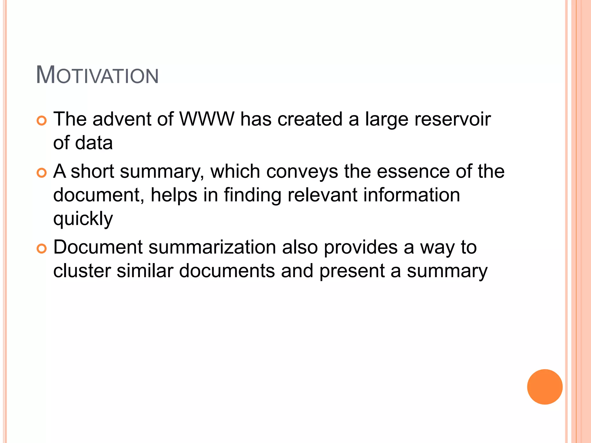 MOTIVATION
 The advent of WWW has created a large reservoir
of data
 A short summary, which conveys the essence of the
document, helps in finding relevant information
quickly
 Document summarization also provides a way to
cluster similar documents and present a summary
 