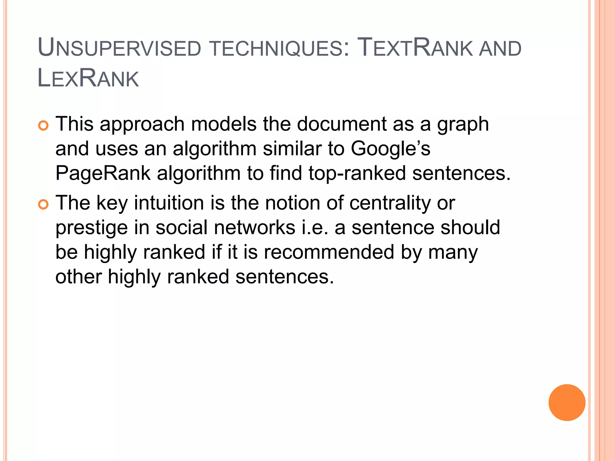 UNSUPERVISED TECHNIQUES: TEXTRANK AND
LEXRANK
 This approach models the document as a graph
and uses an algorithm similar to Google’s
PageRank algorithm to find top-ranked sentences.
 The key intuition is the notion of centrality or
prestige in social networks i.e. a sentence should
be highly ranked if it is recommended by many
other highly ranked sentences.
 