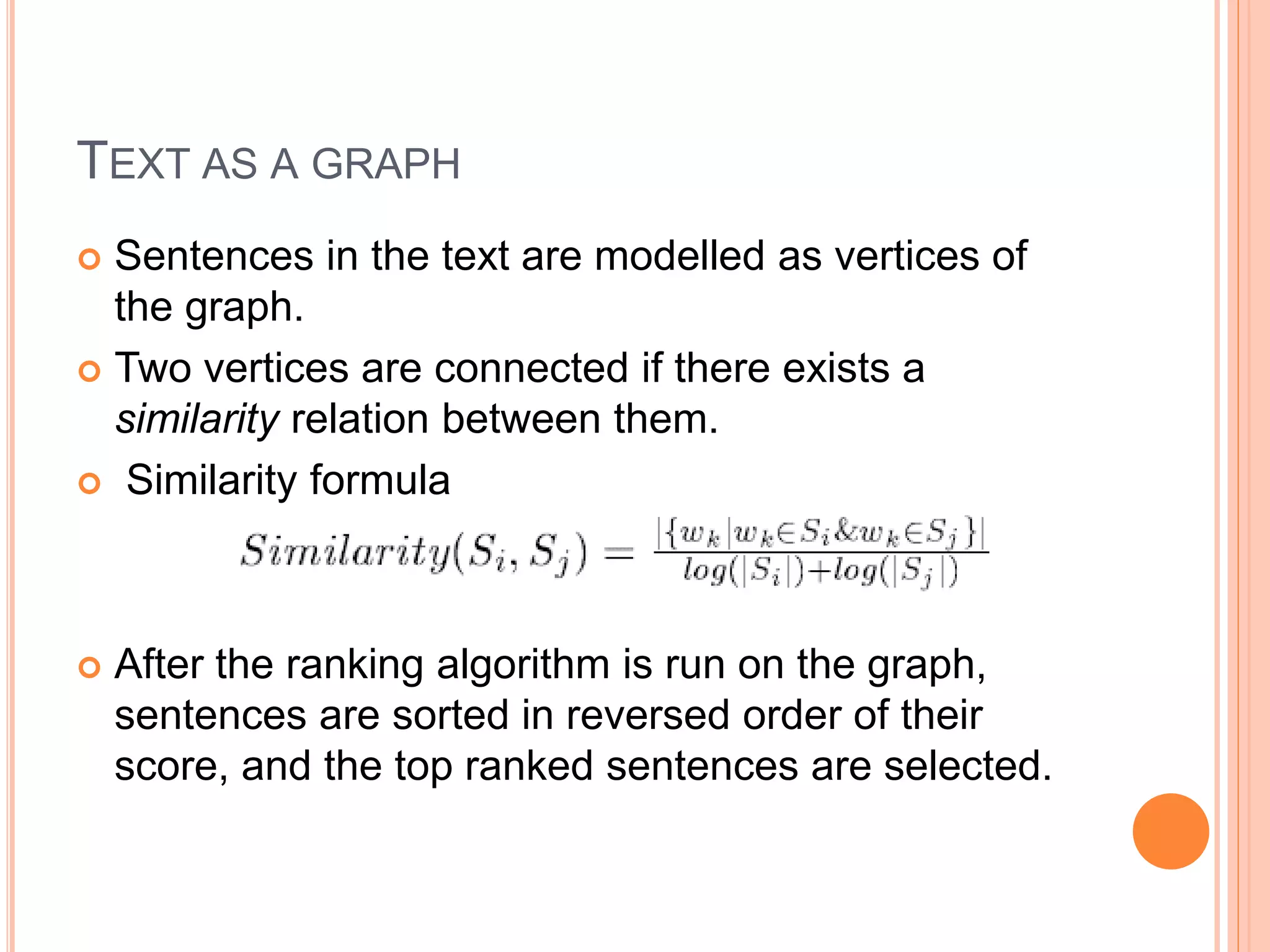 TEXT AS A GRAPH
 Sentences in the text are modelled as vertices of
the graph.
 Two vertices are connected if there exists a
similarity relation between them.
 Similarity formula
 After the ranking algorithm is run on the graph,
sentences are sorted in reversed order of their
score, and the top ranked sentences are selected.
 