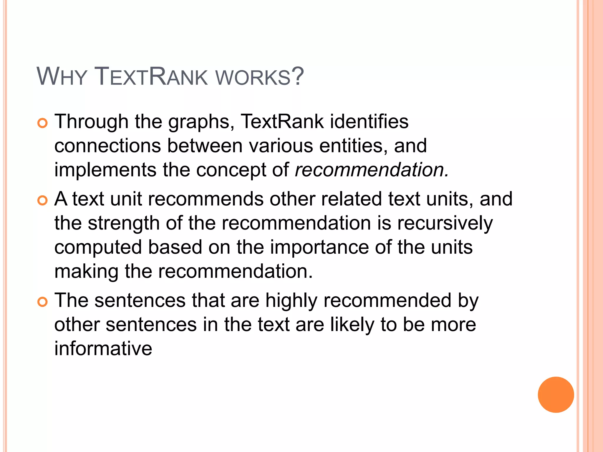WHY TEXTRANK WORKS?
 Through the graphs, TextRank identifies
connections between various entities, and
implements the concept of recommendation.
 A text unit recommends other related text units, and
the strength of the recommendation is recursively
computed based on the importance of the units
making the recommendation.
 The sentences that are highly recommended by
other sentences in the text are likely to be more
informative
 