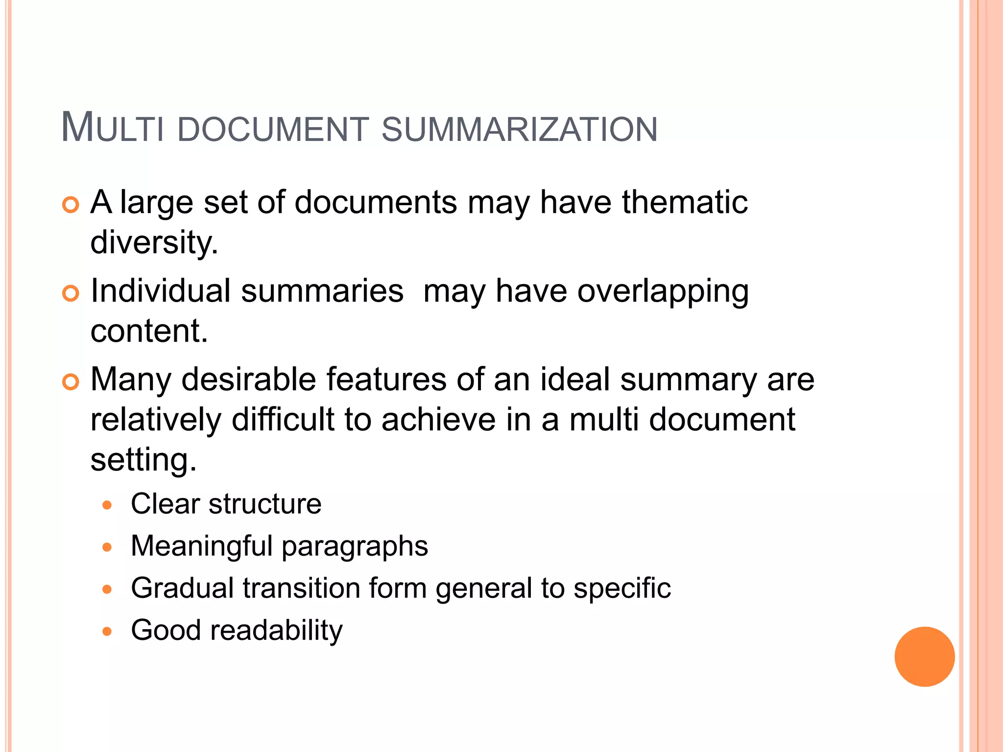 MULTI DOCUMENT SUMMARIZATION
 A large set of documents may have thematic
diversity.
 Individual summaries may have overlapping
content.
 Many desirable features of an ideal summary are
relatively difficult to achieve in a multi document
setting.
 Clear structure
 Meaningful paragraphs
 Gradual transition form general to specific
 Good readability
 
