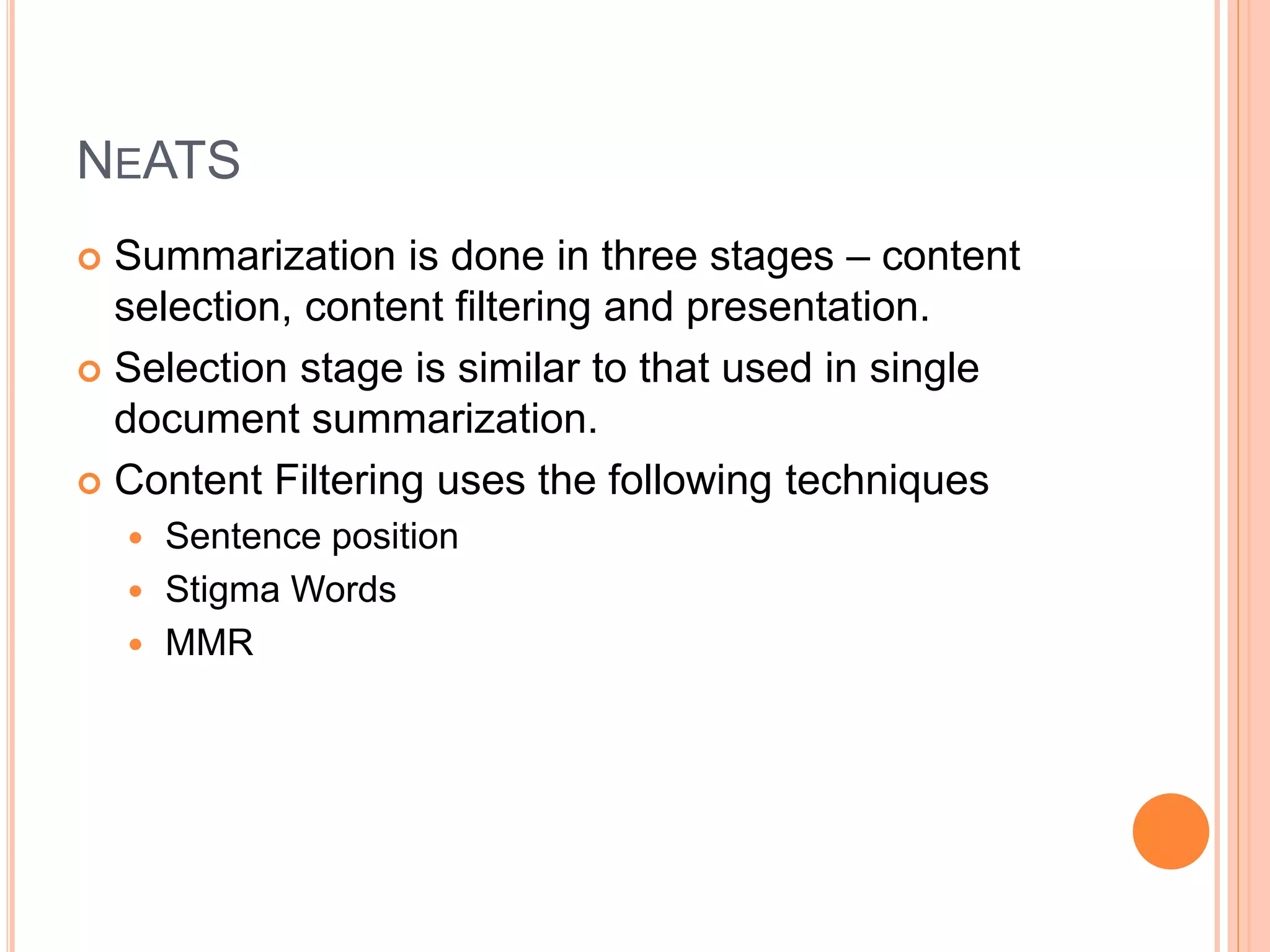 NEATS
 Summarization is done in three stages – content
selection, content filtering and presentation.
 Selection stage is similar to that used in single
document summarization.
 Content Filtering uses the following techniques
 Sentence position
 Stigma Words
 MMR
 
