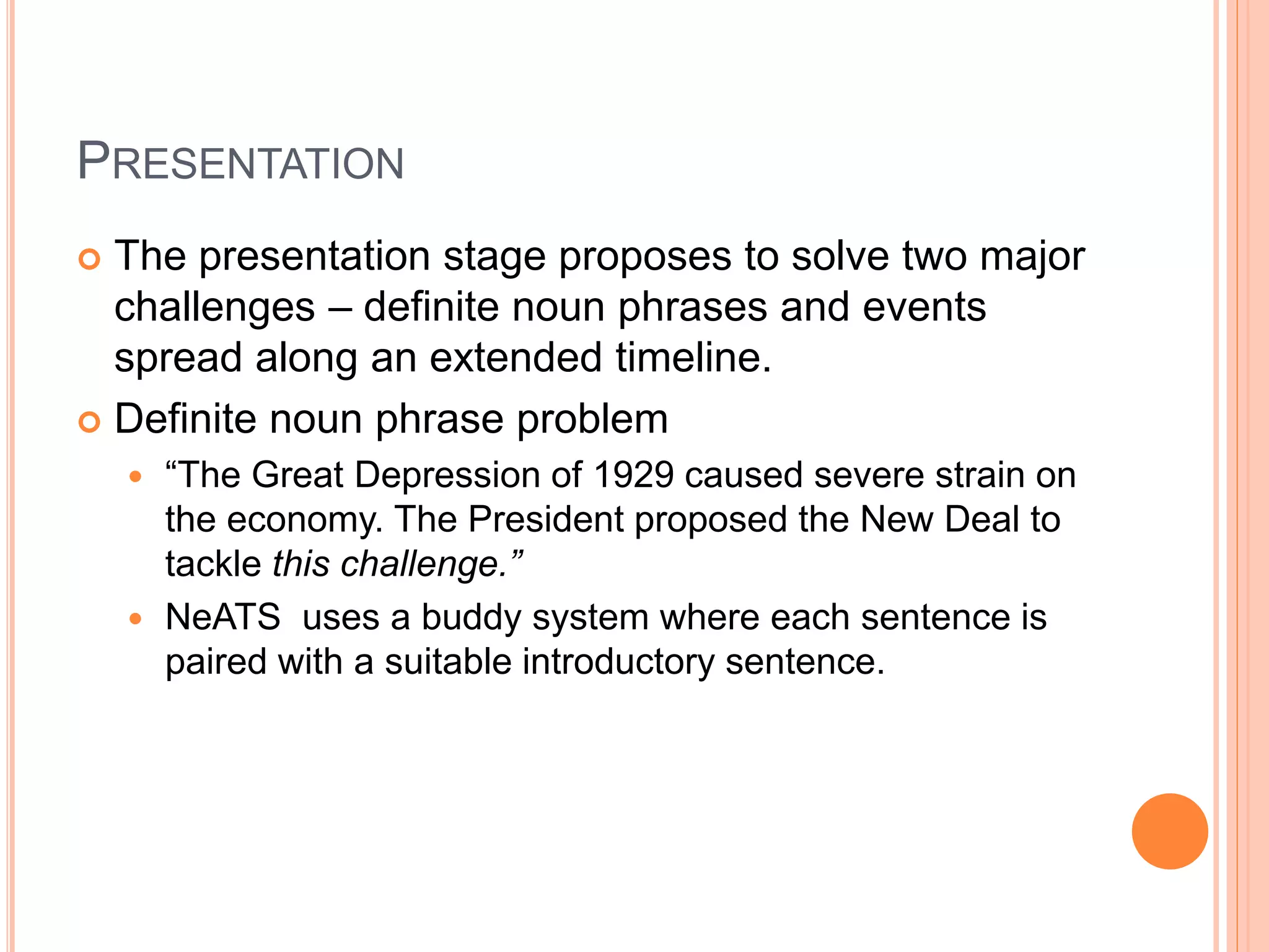 PRESENTATION
 The presentation stage proposes to solve two major
challenges – definite noun phrases and events
spread along an extended timeline.
 Definite noun phrase problem
 “The Great Depression of 1929 caused severe strain on
the economy. The President proposed the New Deal to
tackle this challenge.”
 NeATS uses a buddy system where each sentence is
paired with a suitable introductory sentence.
 