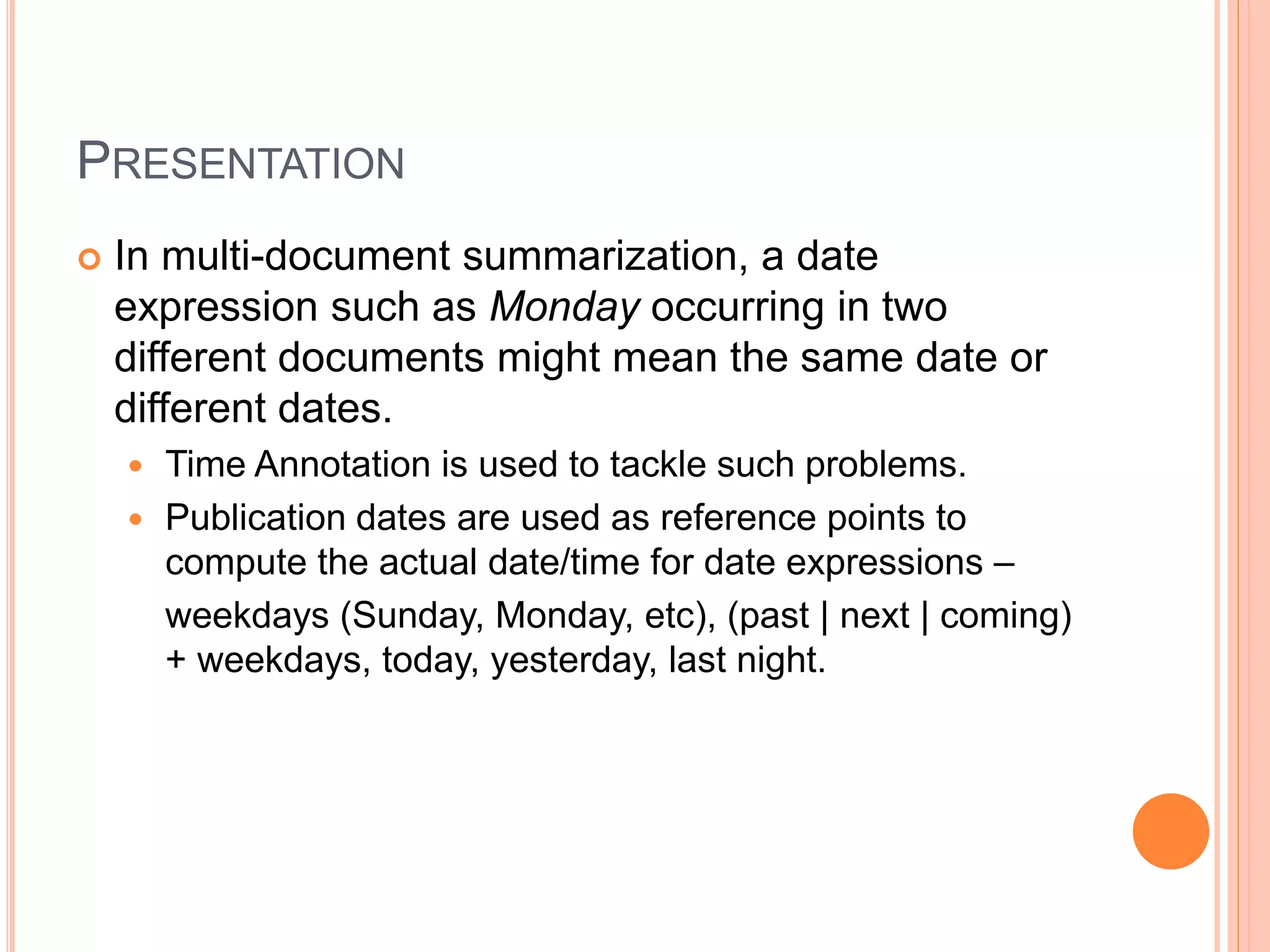 PRESENTATION
 In multi-document summarization, a date
expression such as Monday occurring in two
different documents might mean the same date or
different dates.
 Time Annotation is used to tackle such problems.
 Publication dates are used as reference points to
compute the actual date/time for date expressions –
weekdays (Sunday, Monday, etc), (past | next | coming)
+ weekdays, today, yesterday, last night.
 