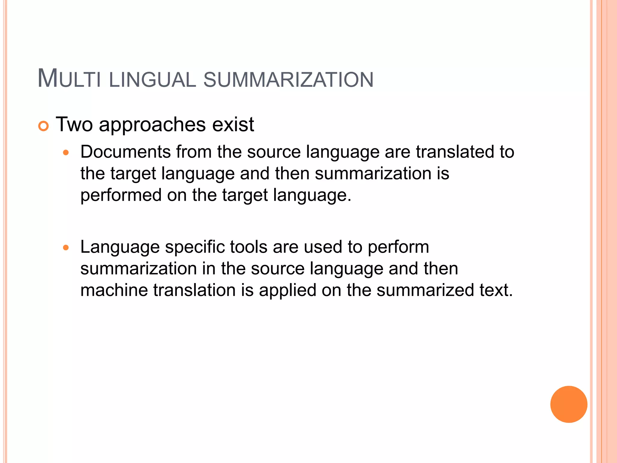 MULTI LINGUAL SUMMARIZATION
 Two approaches exist
 Documents from the source language are translated to
the target language and then summarization is
performed on the target language.
 Language specific tools are used to perform
summarization in the source language and then
machine translation is applied on the summarized text.
 