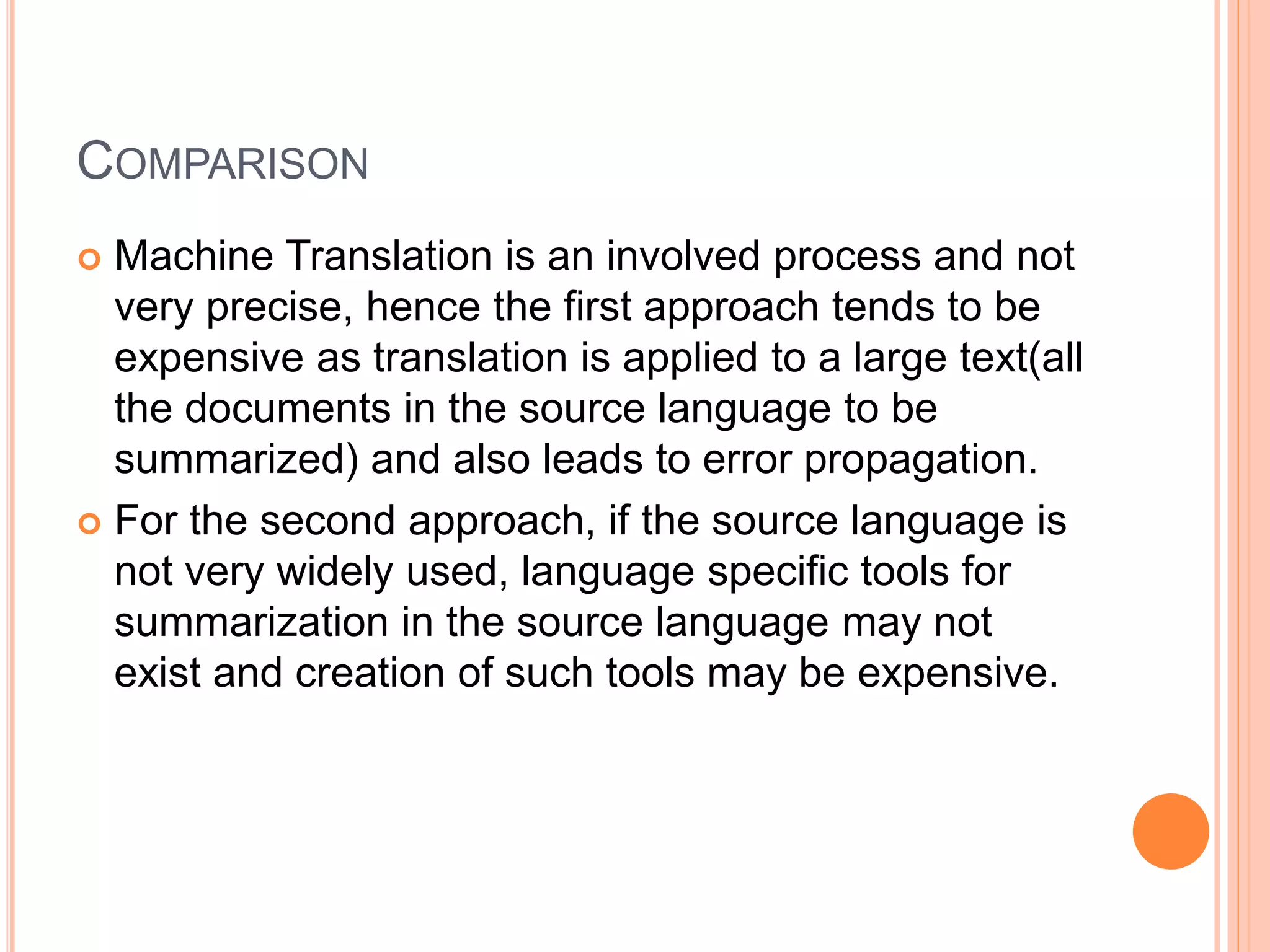 COMPARISON
 Machine Translation is an involved process and not
very precise, hence the first approach tends to be
expensive as translation is applied to a large text(all
the documents in the source language to be
summarized) and also leads to error propagation.
 For the second approach, if the source language is
not very widely used, language specific tools for
summarization in the source language may not
exist and creation of such tools may be expensive.
 