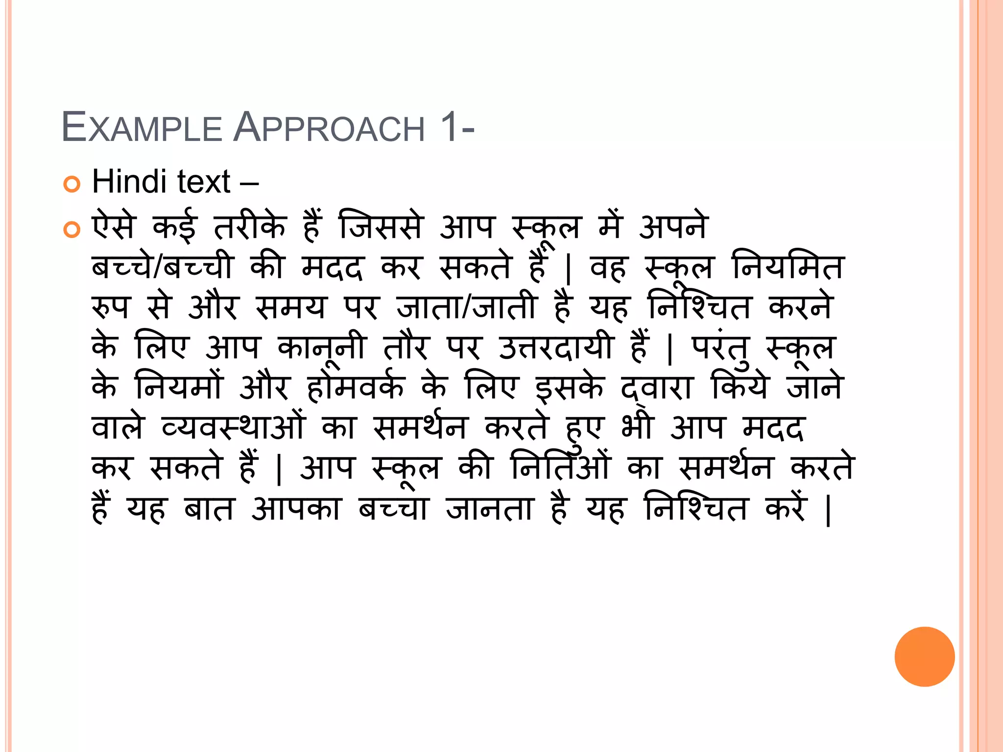 EXAMPLE APPROACH 1-
 Hindi text –
 ऐसे कई तरीक
े हैं जिससे आप स्क
ू ल में अपने
बच्चे/बच्ची की मदद कर सकते हैं | वह स्क
ू ल ननयममत
रुप से और समय पर िाता/िाती है यह ननजचचत करने
क
े मलए आप कानूनी तौर पर उत्तरदायी हैं | परंतु स्क
ू ल
क
े ननयमों और होमवक
क क
े मलए इसक
े द्वारा ककये िाने
वाले व्यवस्थाओं का समथकन करते हुए भी आप मदद
कर सकते हैं | आप स्क
ू ल की नननतओं का समथकन करते
हैं यह बात आपका बच्चा िानता है यह ननजचचत करें |
 