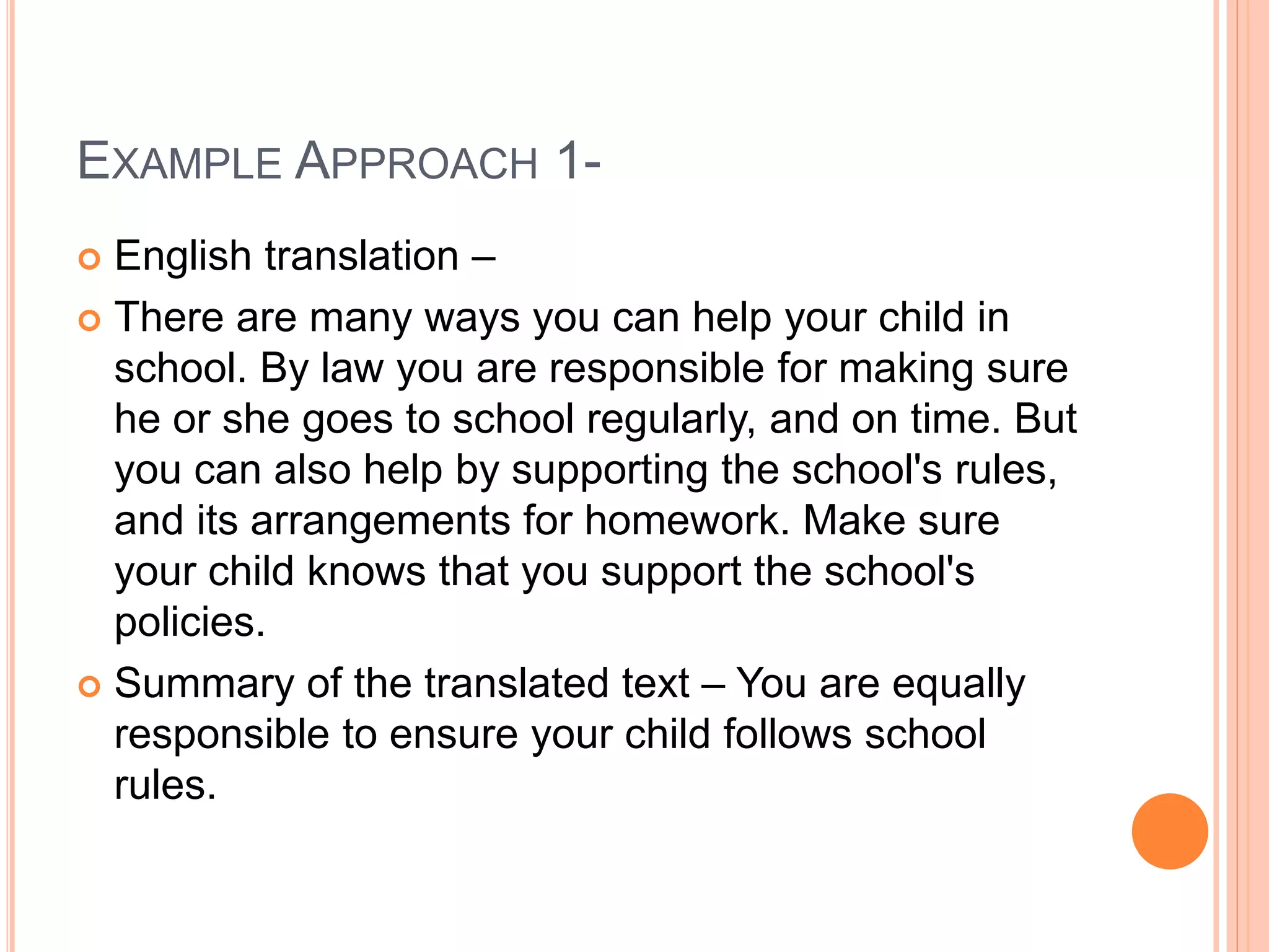EXAMPLE APPROACH 1-
 English translation –
 There are many ways you can help your child in
school. By law you are responsible for making sure
he or she goes to school regularly, and on time. But
you can also help by supporting the school's rules,
and its arrangements for homework. Make sure
your child knows that you support the school's
policies.
 Summary of the translated text – You are equally
responsible to ensure your child follows school
rules.
 