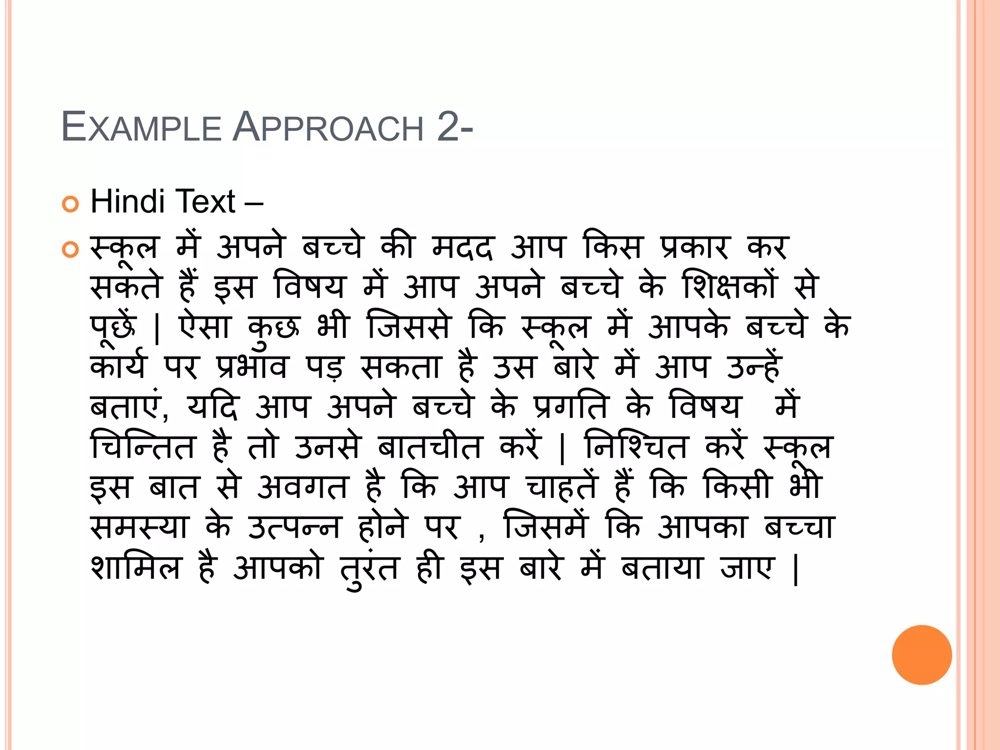 EXAMPLE APPROACH 2-
 Hindi Text –
 स्क
ू ल में अपने बच्चे की मदद आप ककस प्रकार कर
सकते हैं इस ववषय में आप अपने बच्चे क
े मिक्षकों से
पूछें | ऐसा क
ु छ भी जिससे कक स्क
ू ल में आपक
े बच्चे क
े
कायक पर प्रभाव पड़ सकता है उस बारे में आप उन्हें
बताएं, यदद आप अपने बच्चे क
े प्रगनत क
े ववषय में
चचजन्तत है तो उनसे बातचीत करें | ननजचचत करें स्क
ू ल
इस बात से अवगत है कक आप चाहतें हैं कक ककसी भी
समस्या क
े उत्पन्न होने पर , जिसमें कक आपका बच्चा
िाममल है आपको तुरंत ही इस बारे में बताया िाए |
 