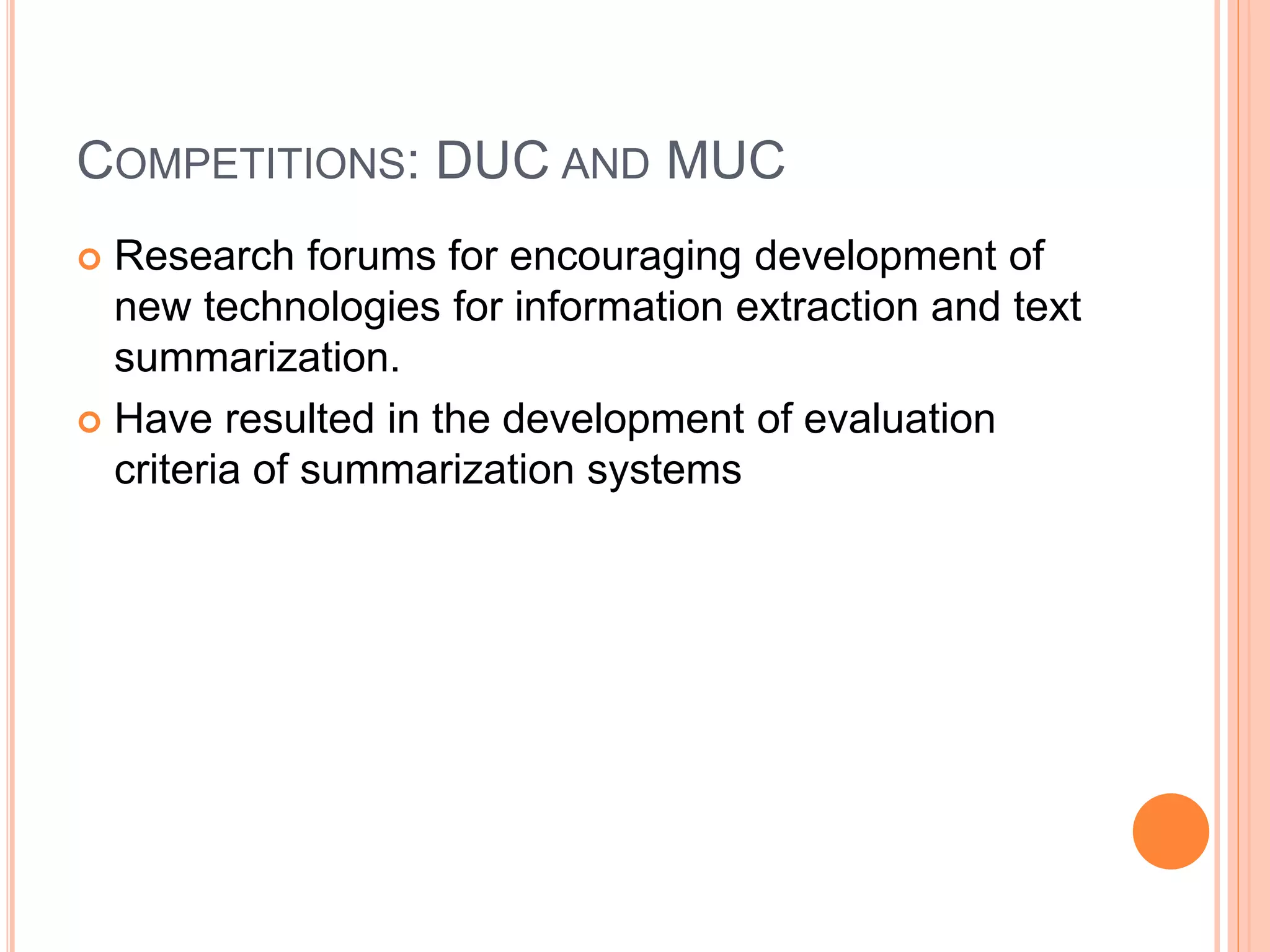COMPETITIONS: DUC AND MUC
 Research forums for encouraging development of
new technologies for information extraction and text
summarization.
 Have resulted in the development of evaluation
criteria of summarization systems
 