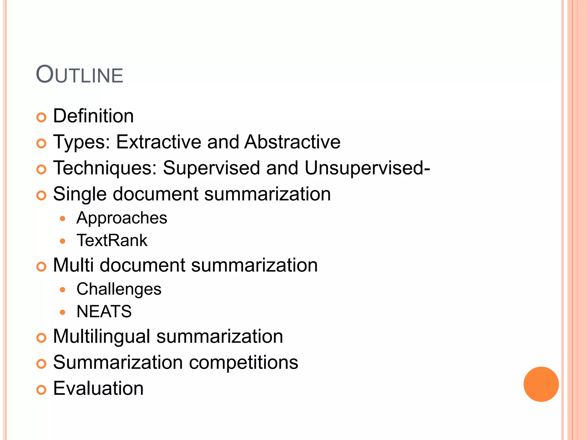OUTLINE
 Definition
 Types: Extractive and Abstractive
 Techniques: Supervised and Unsupervised-
 Single document summarization
 Approaches
 TextRank
 Multi document summarization
 Challenges
 NEATS
 Multilingual summarization
 Summarization competitions
 Evaluation
 