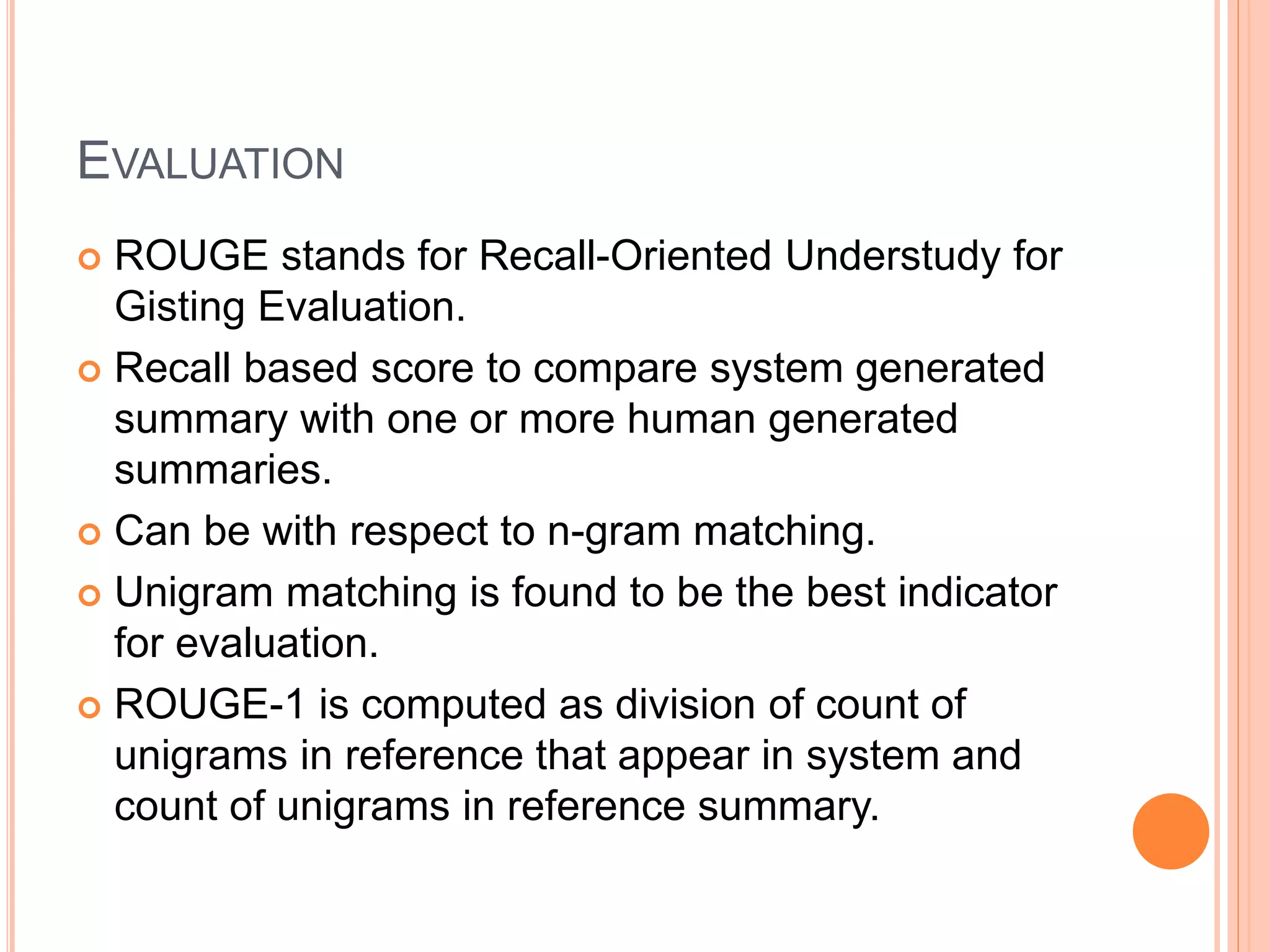 EVALUATION
 ROUGE stands for Recall-Oriented Understudy for
Gisting Evaluation.
 Recall based score to compare system generated
summary with one or more human generated
summaries.
 Can be with respect to n-gram matching.
 Unigram matching is found to be the best indicator
for evaluation.
 ROUGE-1 is computed as division of count of
unigrams in reference that appear in system and
count of unigrams in reference summary.
 