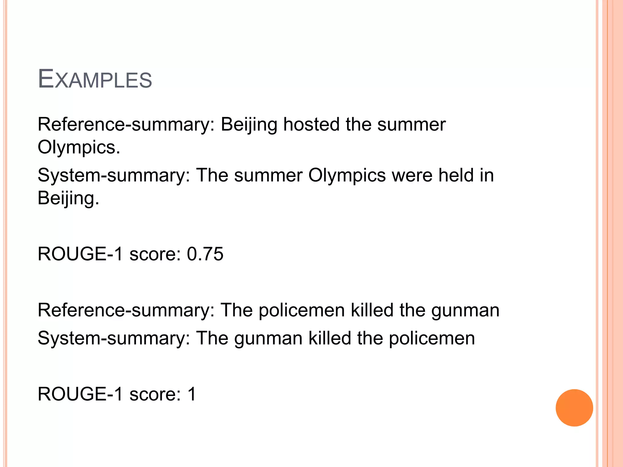 EXAMPLES
Reference-summary: Beijing hosted the summer
Olympics.
System-summary: The summer Olympics were held in
Beijing.
ROUGE-1 score: 0.75
Reference-summary: The policemen killed the gunman
System-summary: The gunman killed the policemen
ROUGE-1 score: 1
 