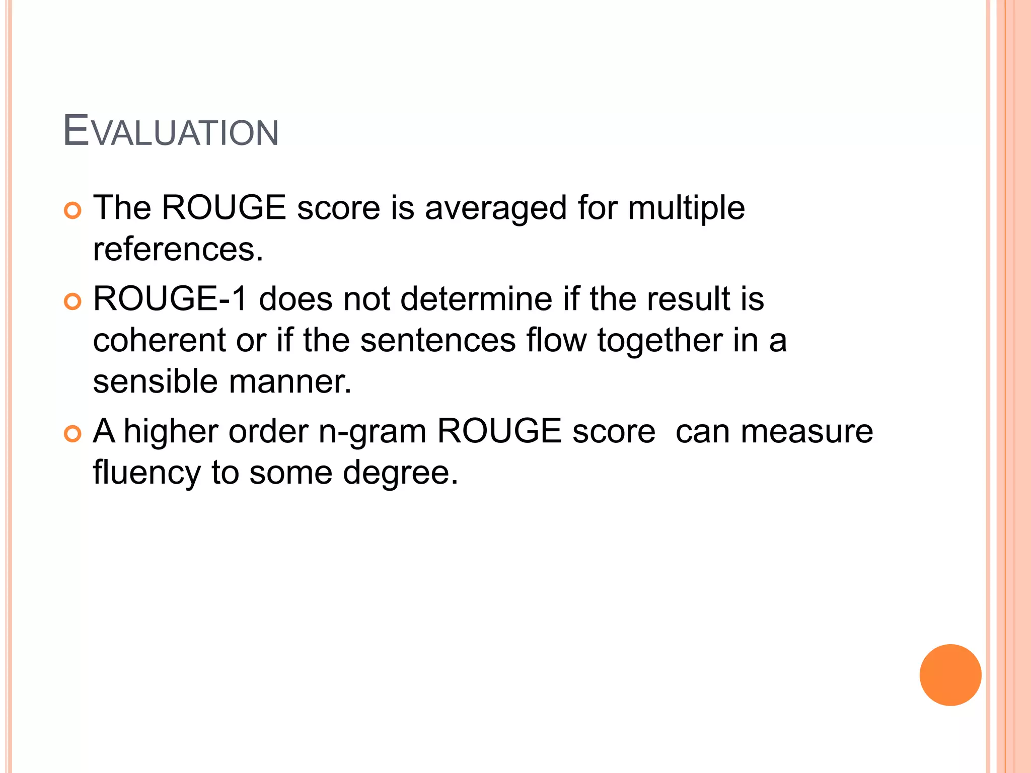 EVALUATION
 The ROUGE score is averaged for multiple
references.
 ROUGE-1 does not determine if the result is
coherent or if the sentences flow together in a
sensible manner.
 A higher order n-gram ROUGE score can measure
fluency to some degree.
 