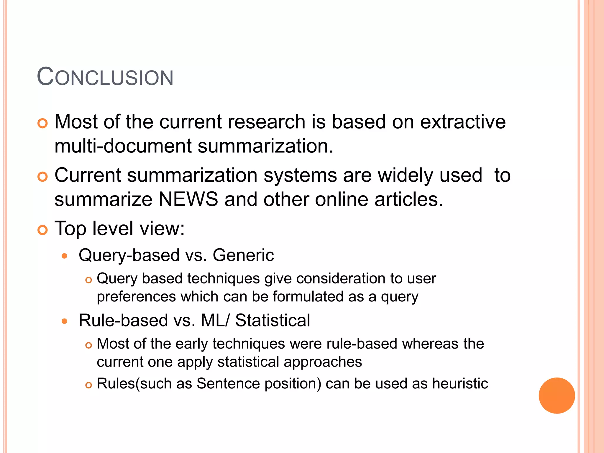 CONCLUSION
 Most of the current research is based on extractive
multi-document summarization.
 Current summarization systems are widely used to
summarize NEWS and other online articles.
 Top level view:
 Query-based vs. Generic
 Query based techniques give consideration to user
preferences which can be formulated as a query
 Rule-based vs. ML/ Statistical
 Most of the early techniques were rule-based whereas the
current one apply statistical approaches
 Rules(such as Sentence position) can be used as heuristic
 