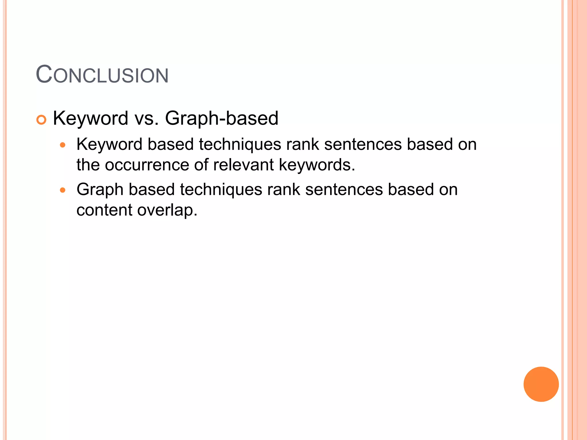 CONCLUSION
 Keyword vs. Graph-based
 Keyword based techniques rank sentences based on
the occurrence of relevant keywords.
 Graph based techniques rank sentences based on
content overlap.
 