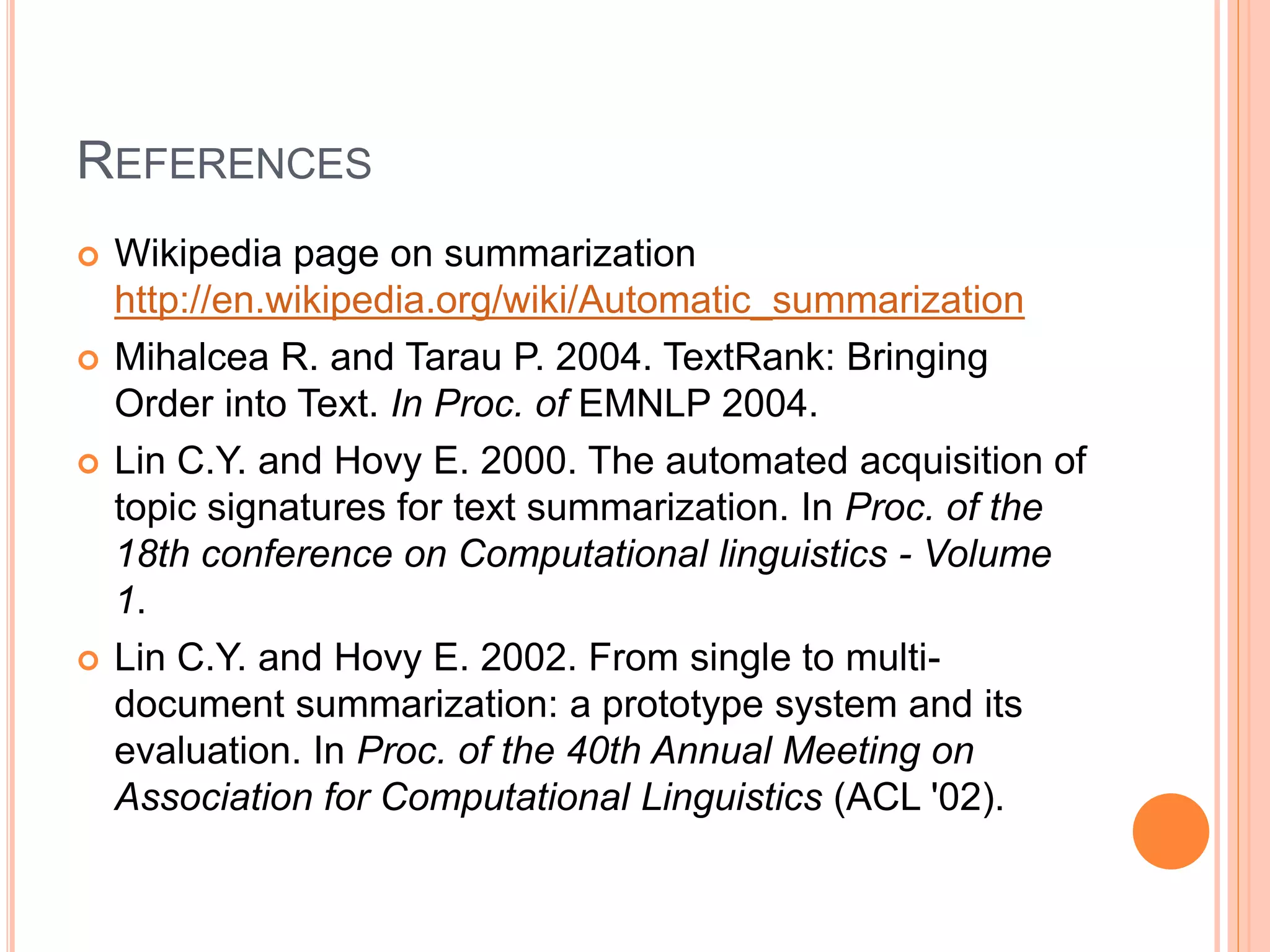 REFERENCES
 Wikipedia page on summarization
http://en.wikipedia.org/wiki/Automatic_summarization
 Mihalcea R. and Tarau P. 2004. TextRank: Bringing
Order into Text. In Proc. of EMNLP 2004.
 Lin C.Y. and Hovy E. 2000. The automated acquisition of
topic signatures for text summarization. In Proc. of the
18th conference on Computational linguistics - Volume
1.
 Lin C.Y. and Hovy E. 2002. From single to multi-
document summarization: a prototype system and its
evaluation. In Proc. of the 40th Annual Meeting on
Association for Computational Linguistics (ACL '02).
 