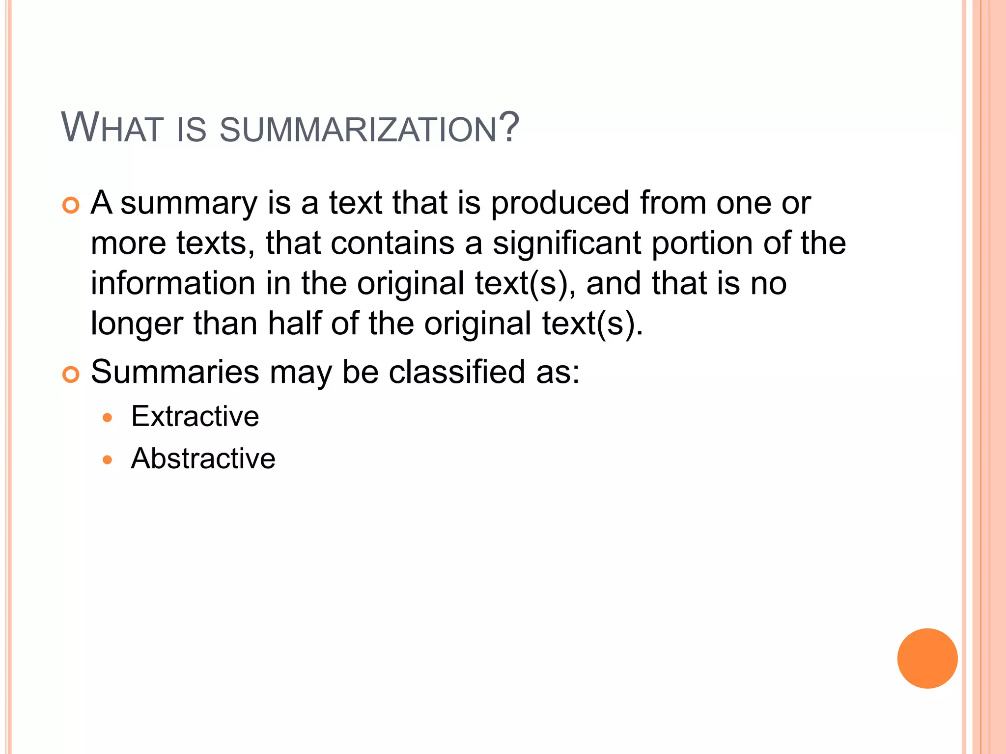 WHAT IS SUMMARIZATION?
 A summary is a text that is produced from one or
more texts, that contains a significant portion of the
information in the original text(s), and that is no
longer than half of the original text(s).
 Summaries may be classified as:
 Extractive
 Abstractive
 