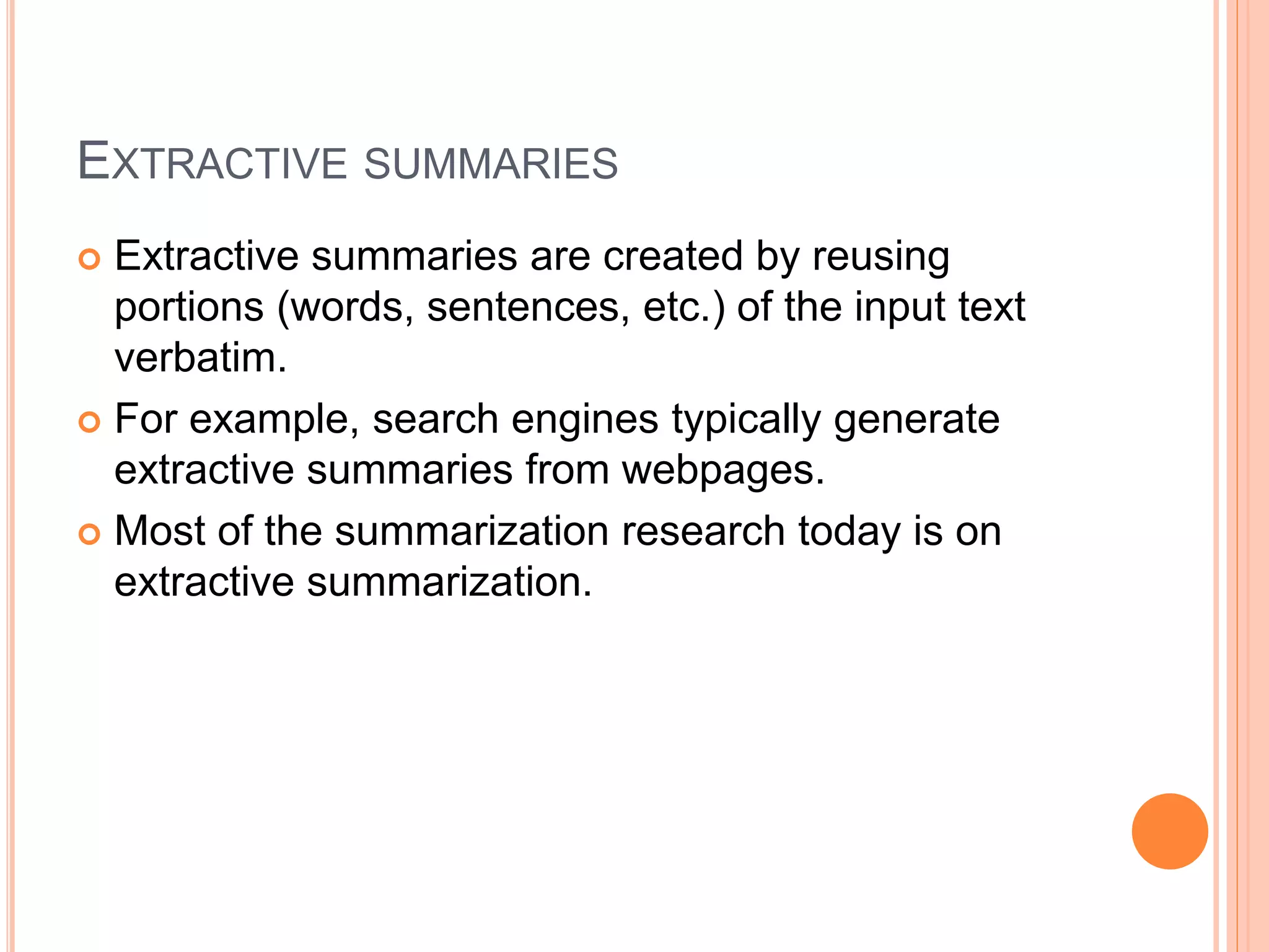 EXTRACTIVE SUMMARIES
 Extractive summaries are created by reusing
portions (words, sentences, etc.) of the input text
verbatim.
 For example, search engines typically generate
extractive summaries from webpages.
 Most of the summarization research today is on
extractive summarization.
 