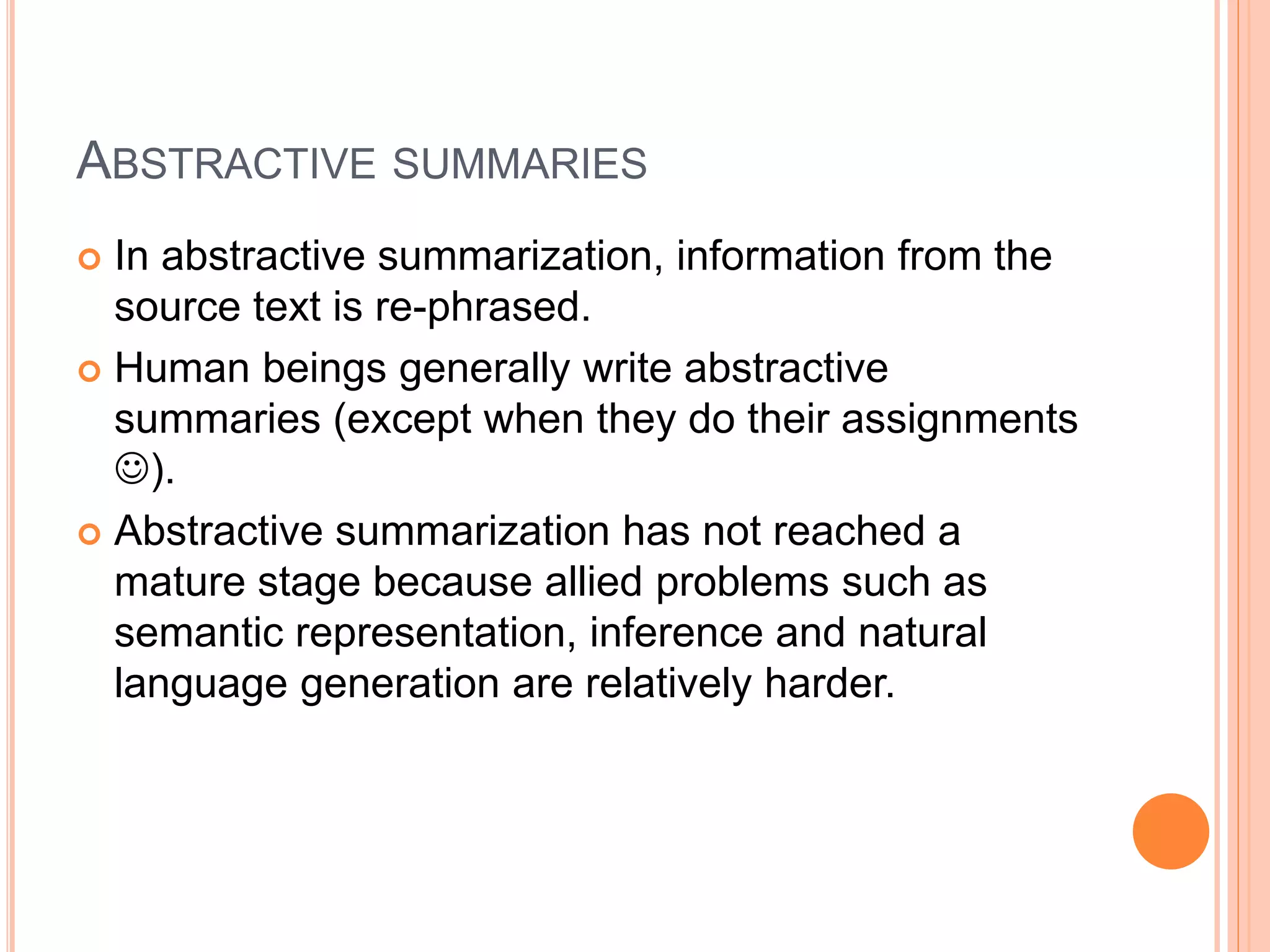 ABSTRACTIVE SUMMARIES
 In abstractive summarization, information from the
source text is re-phrased.
 Human beings generally write abstractive
summaries (except when they do their assignments
).
 Abstractive summarization has not reached a
mature stage because allied problems such as
semantic representation, inference and natural
language generation are relatively harder.
 
