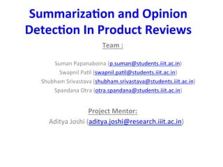 Summariza(on	
  and	
  Opinion	
  
Detec(on	
  In	
  Product	
  Reviews	
  
Team	
  :	
  
	
  
Suman	
  Papanaboina	
  (p.suman@students.iiit.ac.in)	
  
Swapnil	
  Pa7l	
  (swapnil.pa7l@students.iiit.ac.in)	
  
Shubham	
  Srivastava	
  (shubham.srivastava@students.iiit.ac.in)	
  
Spandana	
  Otra	
  (otra.spandana@students.iiit.ac.in)	
  
	
  
Project	
  Mentor:	
  
	
  	
  Aditya	
  Joshi	
  (aditya.joshi@research.iiit.ac.in)	
  
	
  
	
  
	
  
	
  
 