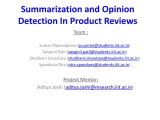 Summarization and Opinion
Detection In Product Reviews
Team :
Suman Papanaboina (p.suman@students.iiit.ac.in)
Swapnil Patil (swapnil.patil@students.iiit.ac.in)
Shubham Srivastava (shubham.srivastava@students.iiit.ac.in)
Spandana Otra (otra.spandana@students.iiit.ac.in)
Project Mentor:
Aditya Joshi (aditya.joshi@research.iiit.ac.in)
 