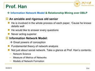 Prof. Han
  Information Network Model & Relationship Mining over DBLP

 An amiable and rigorous old senior
   He is involved in the whole process of each paper, ‘Cause he knows
    details well
   He would like to answer every questions
   Never acting superior
 Information Network Model:
    Great powers of conception
   Fundamental theory of network analysis
   Not just about social network. Take a glance at Prof. Han’s contents:
     ─ Network Science
     ─ Measure of Metrics of Networks
     ─ Models of Network Formation

05/28/12                                                            ZJU
 