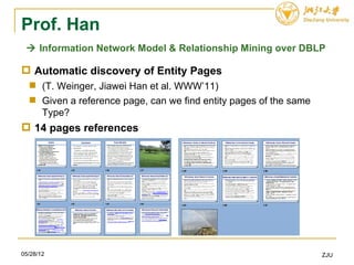 Prof. Han
  Information Network Model & Relationship Mining over DBLP

 Automatic discovery of Entity Pages
   (T. Weinger, Jiawei Han et al. WWW’11)
   Given a reference page, can we find entity pages of the same
    Type?
 14 pages references




05/28/12                                                           ZJU
 