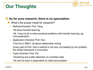 Our Thoughts

 As for pure research, there is no speculation
   What’s the proper mode for research?
      Method-Oriented: Prof. Yang
           All about transfer learning
           All I have to do is solve practical problems with transfer learning, eg.
           Link predication.
      Application-Oriented: Prof. Han
           Find fun in DBLP, all about relationship mining
            Every part of Prof. Han’s method is not new, but leading by the problem,
           the whole framework is innovative
      Topic-Oriented: Prof. Pei
           Clustering and outlier detection on uncertain data
           He and his team is dependent on solid accumulation

05/28/12                                                                              ZJU
 