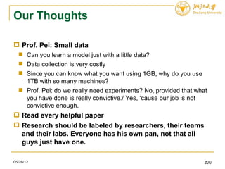 Our Thoughts

 Prof. Pei: Small data
   Can you learn a model just with a little data?
   Data collection is very costly
   Since you can know what you want using 1GB, why do you use
    1TB with so many machines?
   Prof. Pei: do we really need experiments? No, provided that what
    you have done is really convictive./ Yes, ‘cause our job is not
    convictive enough.
 Read every helpful paper
 Research should be labeled by researchers, their teams
  and their labs. Everyone has his own pan, not that all
  guys just have one.

05/28/12                                                           ZJU
 