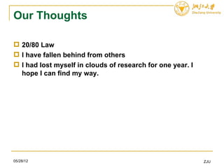 Our Thoughts

 20/80 Law
 I have fallen behind from others
 I had lost myself in clouds of research for one year. I
  hope I can find my way.




05/28/12                                                    ZJU
 